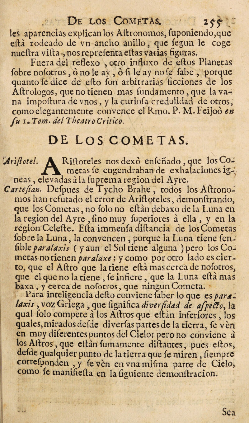 De los Cometas. 2$^ Ies aparencias explican los Adronomos, fuponiendo,que edá rodeado de vn ancho anillo, que fegun le coge nueftra vida ,nosreprefentaedas varias figuras. Fuera del reflexo , otro influxo de eftos Planetas fobre nofotros, ó no le ay , ó íi le ay no fe fabe , porque quanto fe dice de efto fon arbitrarias ficciones de los Aftrologos, que no tienen mas fundamento, que la va¬ na impodura de vnos, y la curiofa credulidad de otros, como elegantemente convence el Rmo. P. M.Feijoo en /«* • Tom* del The atro Critico. DE Los COMETAS. Ariftotel. J¡L Ridoteles nos dexó enfeñado, que los Co- jCjL metas fe engendraban de exhalaciones Íg¬ neas , elevadas á la fuprema región del Ayre. Car te fian- Defpues de Tycho Brahe, todos losAdrono- mos han refutado el error de Aridoteles, demondrando, que los Cometas, no folo no edán debaxo de la Luna en la región del Ayre , fino muy fuperiores á ella, y en la región Celede. Eda immenfa didancia de losCometas fobre la Luna, la convencen , porque la Luna tiene fen- fibl t paralaxis (y aun el Sol tiene alguna) pero losCo¬ metas no tienen paralaxe > y como por otro lado es cier¬ to, que el Adro que la tiene edá mas cerca de nofotros, que el que no la tiene , fe infiere, que la Luna edá mas baxa , y cerca de nofotros, que ningún Cometa. Para inteligencia dedo conviene faber lo que es para¬ laxis , voz Griega , que fignifica diver (idad de afpe&oy la qual folo compete á los Adros que edán inferiores, los quales,mirados defde diverfas partes de la tierra, fe ven en muy diferentes puntos del Cielo; pero no con viene á los Adros, que edán fumamence didantes, pues edos, defde qualquier punto de la tierra que fe miren , fiempre correfponden , y fe ven envnamifma parte de Cielo, como fe manifieda en la figuiente demonftracion. Sea