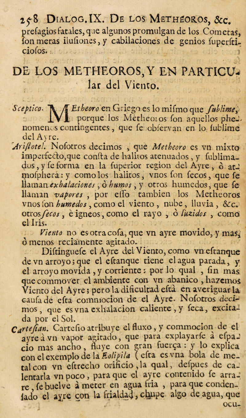 2^8 Dialog.IX. De los Metheoros, &c. prefagiosfatales,que algunos promulgan de los Cometas, fon metas iluíiones,y cabilaciones de genios fuperfti- ciofos. I DE LOS METHEOROS, Y EN PARTICU- lar del Viento. Á • - - - ' Sceptlco. Ti E^m'tfenGriegoeslomifmoque fublimey IVA porque los Metheotos fon aquellos pheJ^ nomenos contingentes, que fe obfervan en lo íublimc del A y re. Ariftote!. Nofocros decimos * que Metheoro es vn mixto imperfecto,que confia de hálitos atenuados, y fublima- dos, y fe forma en la fuperior región del Ayre , ó atJ mofphera.-y como los hálitos, vnos fon fecos, que fe llaman exhalaciones , ó humos , y otros húmedos, que fe llaman vapores , por eíTo también los Metheoros vnos fon húmedos , como el viento , nube, lluvia , 8¿c« otrosfecos ¡ é Ígneos, como el rayo , 6 íuzidos , como el Iris. Viento no es otra cofa, que vn ayre movido, y mas, ó menos reciamente agitado. Diftinguefe el Ayre del Viento, como vneftanque de vn arroyo; que el eftanque tiene el agua parada, y el arroyo movida, y corriente; por lo qual , fin mas que commover el ambiente con vn abanico , hazemos Viento del Ayre 5 pero la dificultad efta en averiguar la caufade efta commocion de el Ayre. Nofotros deci¬ mos, que es vna exhalación caliente, y feca, excita¬ da por el Sol. Cartejian. Cartefioatribuye elfluxo,y commocion de el ayre á vn vapor agitado, que para explayarfe á efpaJ ció mas ancho, fluye con gran fuerza : y lo explica con el exemplo de la Eolipila (efta es vna bola de me¬ tal con vn eftrecho orificio,la qual, delpues de ca¬ lentarla vnpoco, para que el ayre contenido fe arraJ re , fe buelve á meter en agua fría , para que conden¬ ado el ayre con la frialdad > c^upe algo de agua, que ocu-