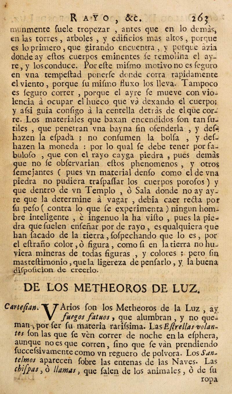 mimmente fuele tropezar , antes que en lo demás, en las torres, arboles , y edificios mas altos, porque es lo primero, que girando encuentra , y porque ázia donde ay eftos cuerpos eminentes fe remolina el ay- re, y los conduce. Por elle mifmo motivo no es feguro en vna tempeftad ponerfe donde corra rápidamente el viento, porque fu mifmo fíuxo los lleva. Tampoco es íeguro correr , porque el ayre fe mueve con vio¬ lencia á ocupar el hueco que va dexando el cuerpo; y afsi guia configo á la centella detrás de el que cor¬ re. Los materiales que baxan encendidos fon tan fu- tiles , que penetran vna bayna fin ofenderla , y defií hazen la efpadá ; no confumen la bolfa , y def- hazeti la moneda : por lo qual fe debe tener por fa- buiofo , que con enrayo cayga piedra , pues demás que no fe obfervarian eftos phenomenos , y otros femejantes ( pues vn material denfo como el de vna piedra no pudiera trafpaííar los cuerpos porofos) y que dentro de vn Templo , ó Sala donde no ay ay¬ re que la determine á vagar , debía caer reda por fu pefo( contra lo que fe experimenta ) ningún hom¬ bre inteligente , e ingenuo la ha vifto , pues la pie¬ dra quefuelen enfeñar por de rayo, esquaiquiera que han facado de la tierra, foípechando que lo es, por el eftraño color, ó figura, como fi en la tierra nohu- viera mineras de todas figuras , y colores > pero fin masteftimonio,quela ligereza depenfarlo,y la buena difpoficion de creerlo. DE LOS METHEOROS DE LUZ. Cartefian. ¥7 Arios fon los Metheoros de la Luz , ay V fuegos fatuos , que alumbran , y no que¬ man-, por fer fu materia rarifsima. Las Eftrellas volan¬ tes fon las que fe ven correr de noche en la efphera, aunque no es que corren, fino que fe van prendiendo fuccefsivámente como vn reguero de pólvora. Los San- fobre las entenas de las Naves. Las > que falen de los animales, ó de fu ropa reimos aparecen chiflas, ó llama