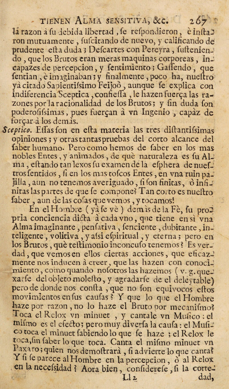 li razón á fu debida libertad , fe refpondieron, é Infta3 ron mutuamente , íufcitando de nuevo, y calificando de prudente efta duda $ Defcartes con Pereyra, fuftenien-' do , que los Brutos eran meras maquinas corpóreas, in-' capazes de percepción, y fentimiento; Gañendo , que fentian , éimaginaban?y finalmente, poco ha, nueftro ya citado Sapientifsimo Feijoó , aunque fe explica con indiferencia Sceptica ,confieíTa , le hazen fuerza las ra¬ zones por la racionalidad de los Brutos ; y fin duda fon poderofifsimas, pues fuerzan a vn Ingenio , capaz de forjar á los demás, Sceptico. EíTas fon en efta materia las tres diftantifsimas opiniones ; y otrastantaspruebas del corto alcance del faber humano. Pero como hemos de faber en los mas nobles Entes, y animados-, de que naturaleza es fu Al¬ ma , eftando tanlexos fu examen de la efphera de nues¬ tros fentidos , fi en los mas tofeos Entes, en vna ruin pa¬ jilla, aun no tenemos averiguado , fi fon finitas, ó infij nicas las partes de que fe compone? Tan corto es nueftro faber , aun délas cofas que vemos, y tocamos! En el Hombre ( ya fe ve ) demás de la Fe, fu pro2 pria conciencia diéta á cada vno, que tiene en si vna Alma imaginante , penfatíva , fenciente , dubitante, in¬ teligente , volitiva , y ais! efpiritual, y eterna; pero en los Brutos, qué teftimonio ineoncufo tenemos ? Es ver¬ dad , que vemos en ellos ciertas acciones, que eficaz-1 mente nos inducen á creer, que las hazen con conocí-' jmiento, como quando nofotros las hazemos ( v. g. que-1 xarfe del objeto molefto , y agradarfe de el deleitable) pero de donde nos confia , que no fon equívocos eftos movimientos en fus caufas ? Y que lo que el Hombre haze por razón, no lo haze el Bruto por mecanifmo! Toca elRclox vn minuet , y cántale vn Mufico: el tnifmo es el efecto; pero muy diverfa la caufa: el Mufi- c° toca el minuet fabiendo lo que fe haze ; el Relox le toca,fin faber lo que toca. Canta el rnifmo minuet vn I axaro; quien nos demoftrará , fi advierte lo que canta! Y fi fe oarece al Hombre en la percepción, ó al Relox -■ necefsidad ? Aora bien, confiderefe , fi la corte- L1 z dad,