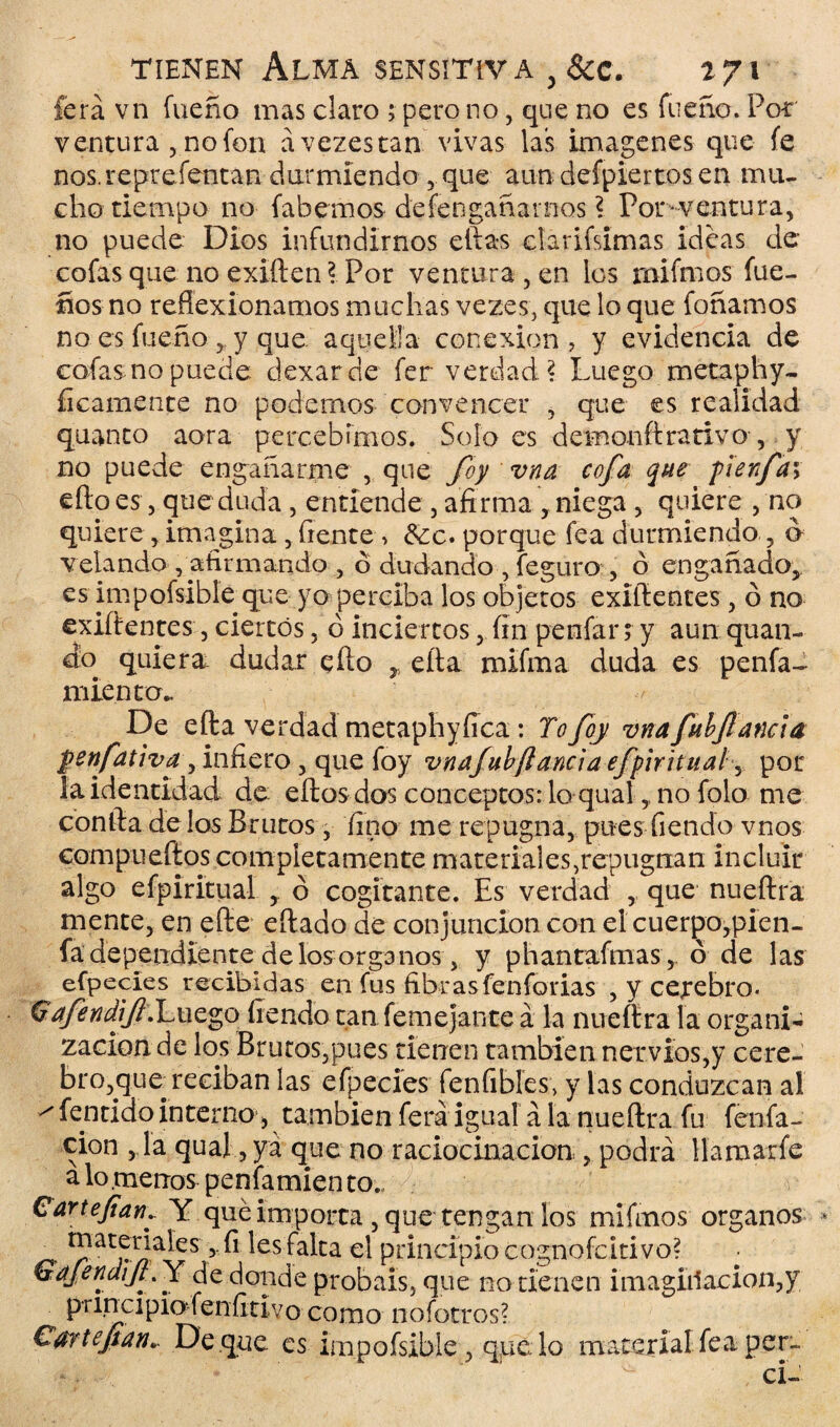 lera vn fueño mas claro ; pero no, que no es faeno. Por ventura , no fon ávezestan vivas las imágenes que fe nos. representan durmiendo , que aun defpiertos en mu¬ cho tiempo no fa hemos de feo ganarnos ? Por* ventura, no puede Dios infundirnos ellas darifsimas ideas de- cofas que noexilien? Por ventura,en los unimos fue- ños no reflexionamos muchas vezes, que lo que foñamos no es fueño , y que aquella conexión, y evidencia de cofas: no puede dexarde fer verdad? Luego metaphy- íicamente no podernos convencer , que es realidad quanto aora percebímos. Soloes demonftrarivo , y no puede encañarme , que foy vna cofa que perfa\ efloes, que duda , entiende , afirma ,niega, quiere , no quiere , imagina , frente , &c. porque fea durmiendo , ó velando , afirmando , ó dudando , feguro , ó engañado, es impofsible que yo perciba los objetos exifientes , ó no evidentes, ciertos, ó inciertos, fin penfar; y aun quan- do quiera dudar ello r ella mifma duda es penfa- miento*. De ella verdad metaphyíica: Tofoy vnafubjlanda penfativay infiero, que foy vnafubfianda efpiritual y por la identidad de. ellos dos conceptos: lo qual, no falo me confia délos Brutos, fino me repugna, pues fiendo vnos compu ellos completamente mate dales,repugnan incluir algo efpiritual ó cogitante. Es verdad , que nueílra mente, en efte eílado de conjunción con elcuerpo,pien- fa dependiente de los órganos, y p han taimas, ó de las efpecles recibidas en fus fibrasfenfarias , y celebro. Qafendif .Luego fiendo tan femejante á la nueílra la organi- zacion de los Brucos,pues tienen también nervios,y cere¬ bro,queTeciban las efpecies fenfibles, y las conduzcan al ^ fenrielo interno, también ferá igual a la nueílra fu fenfa- cion ,1a qual, ya que no raciocinación , podrá llamaxfe a lo .menos penfamiento.» € arte fiaría Y qué importa , que tengan los mifinos órganos _ r?at!:^ales ? ^ ^es falta el principio cognofcitivo? • GaJendtjLY de donde probáis, que no tienen imagii1acion,y principio-fenfitivo como noíotros? Cartepan* De que es impofsible, que lo material fea per- ■ .. * ■ ' ci-