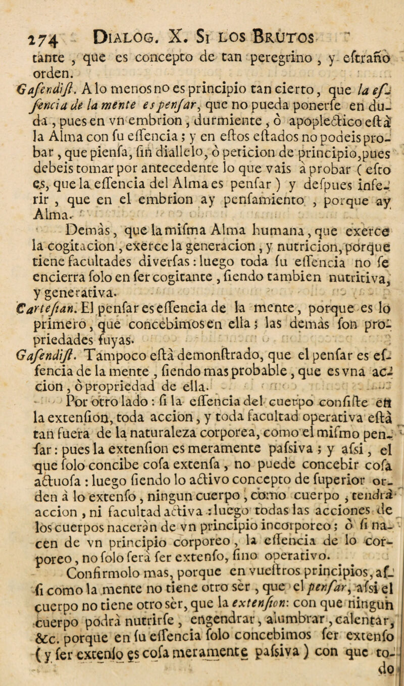 cante , que es concepto de tan peregrino , y eftrano orden. Gafendifi. A lo menos no es principio tan cierto, que la ef- fencla de la mente espenjar, que no pueda ponerfe en du¬ da , pues en vn embrión , durmiente , ó apopleóticoeftá la Alma con fu eíTencia; y en eftos eftados no podéis pro¬ bar , que pienfa, fin diallelo, ó petición de principio,pues debeis tomar por antecedente lo que vais á probar ( efto e.s, que la, eíTencia del Alma es penfar ) y defpues infe-' rir , que en el embrión ay penfamiento , porque ay Alma. • ’ ^ ■ i % Demás, que la mifma Alma humana, que exerce la cogitacion , exerce la generación, y nutrición, porque tiene facultades diverfas: luego toda íu eíTencia no fe encierra folo en fer cogitante , Tiendo también nutritiva, y generativa. . - Cartefian. El penfar es eíTencia de la mente, porque es lo primero, que concebimos en ella; las demás fon pro- priedades fuyas. Gafendifl. Tampoco eftá demonftrado, que el penfar es ef- fencia de la mente , Tiendo mas probable, que es vna aci cion , ópropriedad de ella- Por otro lado : fila eíTencia del cuerpo confifTe eíí la extenfion, toda acción, y toda facultad operativa eftá tan fuera de la naturaleza corpórea, como el mifmo pen¬ far : pues la extenfion es meramente pafsiva ; y afsi, el que folo concibe cofa excenfa , no puede concebir cofa aduofa : luego Tiendo lo adivo concepto de fuperior or¬ den á lo extenfo , ningún cuerpo , como cuerpo , cendra acción , ni facultad adiva ¿luego todas las acciones de los cuerpos nacerán de vn principio incorpóreo; o íi na¬ cen de vn principio corporeo, la eíTencia de lo cor¬ póreo , no folo fera fer extenfo, fino operacivo. Confirmólo mas, porque en vueftros principios, afj ii como la menee no cieñe otro ser , que el penfar, afsi el cuerpo no cieñe otro ser, que la extenfion'. con que ningüh cuerpo podrá nutrirfe , engendrar, alumbrar,calentar, &c. porque en íu eíTencia folo concebimos fer extenfo (y fer excenío ?s cofa meramente pafsiva) con que to¬ do