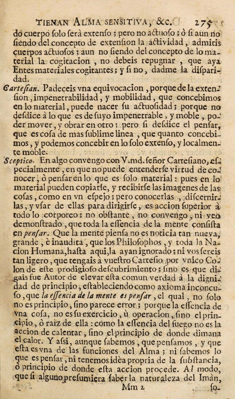 do cuerpo folo ferá extenfo ; pero no aduofo; o íi aun no fiéndo del concepto de exteníion la aítividad, admith cuerpos aftuofos; aun no fiendo del concepto de lo ma¬ terial la cogitacion , no debeis repugnar , que aya Entes materiales cogitantes 5 y fino, dadme la difpari-i dad. 6 arte fian. Padecéis vna equivocación , porque de la extern? íioa impenetrabilidad, y mobilidad, que concebimos en lo material, puede nacer fu aéhioíxdad; porque no defdice á lo que es de fuyo impenetrable , y moble , po¬ der mover, y obrar en otro; pero íi defdice el penfar, que es cofa de mas fublime linea , que quanto concebi¬ mos , y podemos concebir en lo folo extenfo, y localmen¬ te moble. Sceptlco• En algo convengo con V.md.feñor Cartefiano^eQ pecíalmente , en que no puede entenderfe virtud de coi nocer, ó penfar en lo que es folo material: pues en lo material pueden copiarle, y recibirfe las imágenes de las cofas, como en vn efpejo; pero conocerlas , difcernirJ las,yvfar de ellas para dirigirfe, es acción fuperior á todo lo corpóreo; no obftante , no convengo , ni vea demonftrado , que toda la eíTencia de la mente confifta en penfar. Que la mente pienfa no es noticia tan nue va, grande , é inaudita , que los Philofophos , y toda la Na¬ ción Humana,hafta aqui,la ayanignorado; ni vosfereis tan ligero, que tengáis á vueftro Cartefio por vnico CoJ Ion de efte prodigiofo defcubrimiento; fino es que di¬ gáis fue Autor de elevar efta común verdad á la dig nii dad de principio, eftableciendo como axiomainconcu^ fo, que la ejjencia de la mente es penfar ,e! qual, no folo no es principio, fino parece error ; porque la eíTencia de vna cofa, no es fu exercicio, ü operación, fino el prin¬ cipio, ó raíz de ella : como la eíTencia del fuego no es la acción de calentar , fino el principio de donde dimana el calor. Y afsi, aunque fabemos , quepenfamos , y que edaesvna de las funciones del Alma ; ni fabemos lo gue es penfar, ni tenemos idea propria de la fu bftancia, o principio de donde efta acción procede. AI modo, queíi algunoj)refundiera faberla naturaleza del Imán,