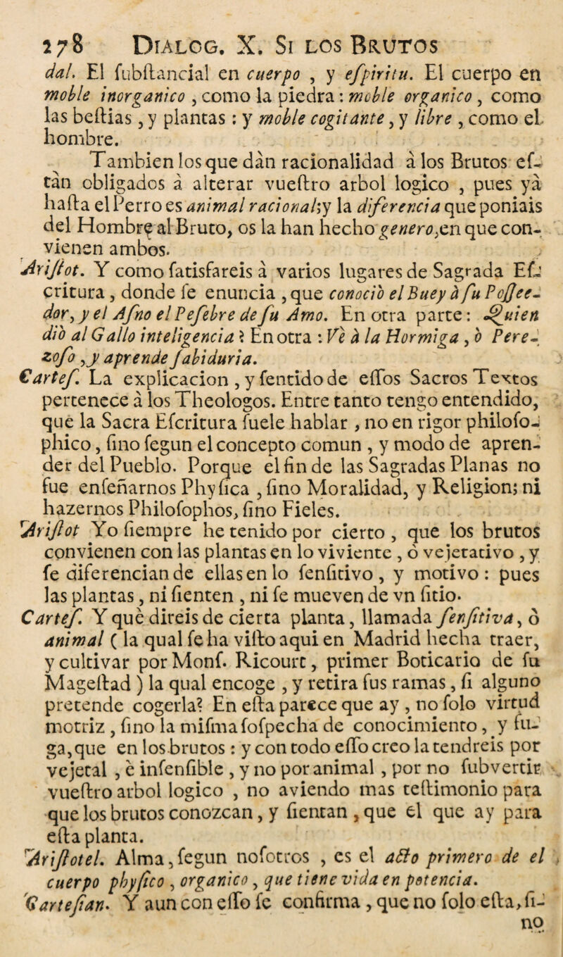 dal. El fubftancial en cuerpo , y efpirttu. El cuerpo en moble inorgánico , como la piedra: moble orgánico , como las beftias , y plantas: y moble cogitante, y libre , como el hombre. ' . Tambien los que dan racionalidad á los Brutos ef- tan obligados á alterar vueftro árbol logico , pues ya harta el Perro es animal racionahy la diferencia que poniais del Hombr^ al Bruto, os la han hecho'genero ¡en que con. vienen ambos. Arijiot. Y como fatisfareis á varios lugares de Sagrada EL’ critura, donde fe enuncia ,que conocio elBuey ñ fuPcJJee- dor, y el Afno el Pefebre defu Amo, Encera parte: Ajilen dio al Gallo inteligencia 3 En otra : Ve d la Hormiga, o Pere- zof° aprende Jabiduria. €artef La explicación , y fentido de eíTos Sacros Textos pertenece a los Theologos. Entre tanto tengo entendido, que la Sacra Efcritura fuele hablar , no en rigor philofo-j phico, fino fegun el concepto común , y modo de apren¬ der del Pueblo. Porque el fin de las Sagradas Planas no fue enfeñarnos Phyfica , fino Moralidad, y Religión; ni hazernos Phiiofophos, fino Fieles. Ariftot Yofiempre he tenido por cierto, que los brutos convienen con las plantas en lo viviente , ó vejetacivo , y fe diferencian de ellas en lo fenfitivo , y motivo: pues las plantas, ni fienten , ni fe mueven de vn fitio. Cartef. Y qué diréis de cierta planta, llamada fenftiva^ 6 animal (la qual fe ha viftoaquien Madrid hecha traer, y cultivar por Monf. Ricourc, primer Boticario de fu Mageltad ) la qual encoge , y retira fus ramas, fi alguno pretende cogerla? En efta parece que ay , no folo virtud motriz , fino la mifmafofpecha de conocimiento, y tu¬ ga, que en los brutos: y con todo effo creo la tendréis por vejetal , é infenfible , y no por animal, por no fubvertir vueftro árbol logico , no aviendo mas tertimonio para que los brutos conozcan, y fientan,que el que ay para efta planta. Ariflotel. Alma,fegun nofotros , es el atto primero de el cuerpo pby/ico , orgánico, que tiene vida en potencia. 'Gan te fian. Y aun con eíTo fe confirma , que no folo efta, fi¬ no