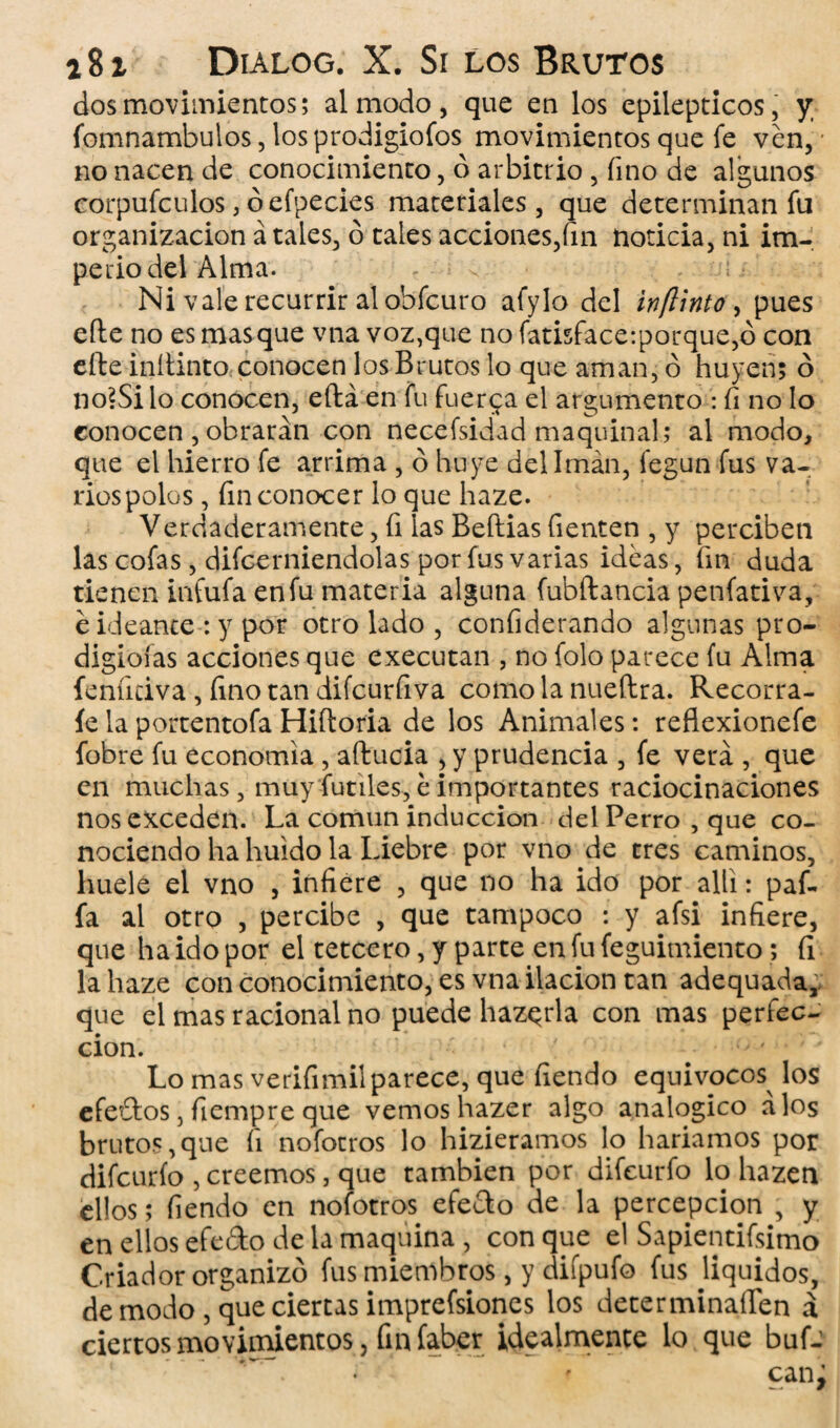 dos movimientos; al modo, que en los epilépticos, y fomnambulos, los prodigiofos movimientos que fe ven, no nacen de conocimiento, ó arbitrio , fino de algunos corpufculos, óefpecies materiales, que determinan fu organización á tales, ó tales acciones,fin noticia, ni im¬ perio del Alma. * . Ni vale recurrir al obfcuro afylo del inflinto, pues eíte no es mas que vna voz,que no fatisface:porque,ó con efte inítinto conocen los Brutos lo que aman, ó huyen; ó no?Si lo conocen, eílá en fu fuerca el argumento : fi no lo conocen , obrarán con necefsidad maquinal; al modo, que el hierro fe arrima , ó huye del Imán, fegun fus va¬ rios polos , fin conocer lo que haze. Verdaderamente, fi las Beftias Tienten , y perciben las cofas, difcerniendolas por fus varias ideas, fin duda tienen infufa en fu materia alguna fubftancia penfativa, e ideante : y por otro lado , confiderando algunas pro- digioías acciones que executan , no folo parece fu Alma fenfidva, fino tan difcurfiva como la nueftra. Recorra- íe la portentofa Hiíloria de los Animales: reflexionefe fobre fu economía , aftucia , y prudencia , fe verá , que en muchas, muy fútiles, e importantes raciocinaciones nos exceden. La común inducción del Perro , que co¬ nociendo ha huido la Liebre por vno de tres caminos, huele el vno , infiere , que no ha ido por allí: paf- fa al otro , percibe , que tampoco : y afsi infiere, que ha ido por el tetcero, y parte en fu feguimiento; fi la haze con conocimiento, es vna ilación tan adequada¿ que el mas racional no puede haz^rla con mas perfec¬ ción. Lo mas verifimil parece, que fiendo equívocos los efedos, fiempre que vemos hazer algo analógico a los brutos,que fi nofocros lo hizieramos lo haríamos por difcurío , creemos, que también por difeurfo lo hazen ellos; fiendo en nofotros efedo de la percepción , y en ellos efedo de la maquina , con que el Sapientísimo Criador organizó fus miembros, y difpufo fus Jiquidos, de modo , que ciertas imprefsiones los decerminaflen á ciertos movimientos, finfaber idealmente lo que buf- • • — ' 0 s