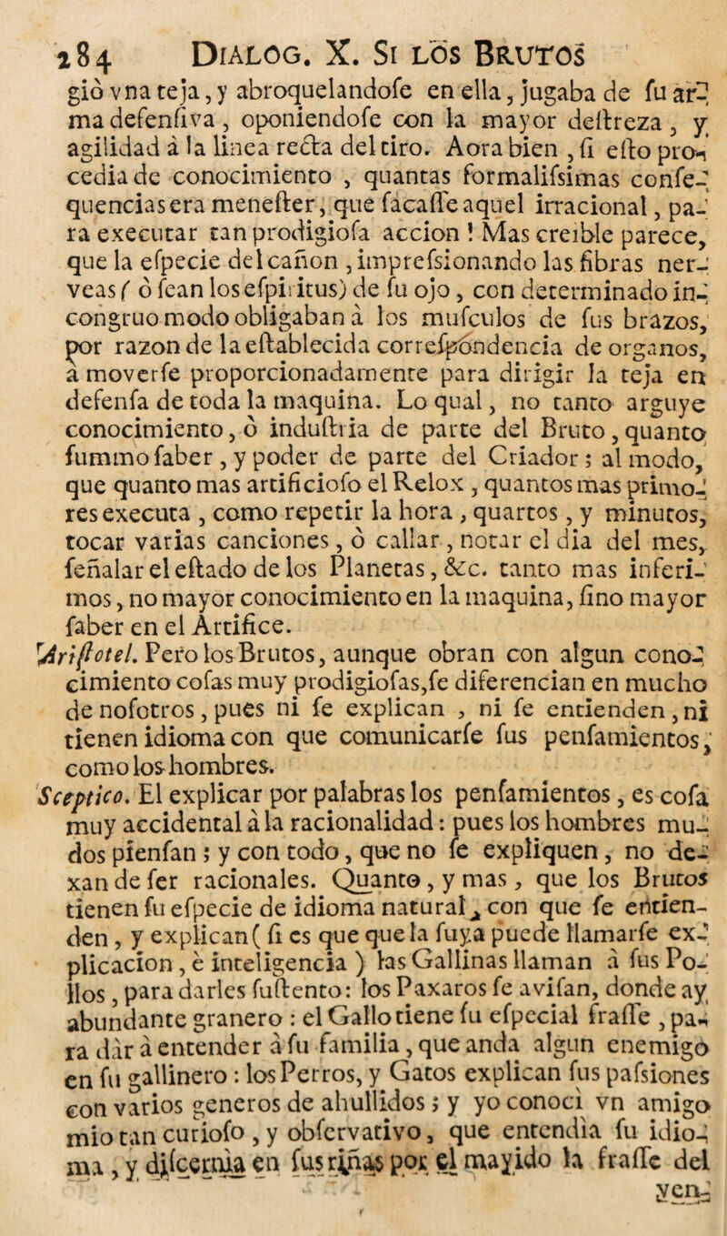 gió vna teja, y abroquel a ndofe en ella , jugaba de fu ar? madefenfiva, oponiendofe con la mayor deftreza , y agilidad á la linea reda del tiro, Aora bien , íi efto prcn cediade conocimiento , quantas formalifsimas confe- queridas era menefter, que facafle aquel irracional , pa¬ ra executar tan prodigiofa acción ! Mas creíble parece, que la efpecie del canon ,imprefsionando las fibras nér¬ veas ( ó fean los efpii itus) de fu ojo, con determinado in¬ congruo modo obligaban á los mufculos de fus brazos, }x>r razón de laeftablecida correfpóndencia de órganos, a moverfe proporcionadamente para dirigir la teja en defenfa de toda la maquina. Lo qual, no tanto arguye conocimiento, ó induíli ia de parte del Bruto, quanto fummofaber, y poder de parte del Criador; al modo, que quanto mas artificiofo el Relox , quantos mas primo J resexecuta 3 como repetir la hora , quartos 3 y minutos, tocar varias canciones, ó callar 3 notar el dia del mes, feñalareleftadodelos Planetas, &c. canto mas inferí-' mos, no mayor conocimiento en la maquina, fino mayor faber en el Artífice. r4r\ftoteL Pero los Brutos, aunque obran con algún cono-, cimiento cofas muy prodigiofas,fe diferencian en mucho de nofotros, pues ni fe explican , ni fe entienden, ni tienen idioma con que comunicarfe fus penfamientos, como los hombres. Sctptico. El explicar por palabras los penfamientos, es cofa muy accidental á la racionalidad: pues los hombres mu¬ dos píenfan ; y con todo, que no fe expliquen, no de- xandefer racionales. Quanto, y mas, que los Brutos tienen fu efpecie de idioma natural¿ con que fe entien¬ den , y explican ( fi es que que la fuya puede Hamarfe ex-? plicacíon , é inteligencia ) las Gallinas llaman á fus Po¬ llos , para darles fuftento: los Paxaros fe avifan, donde ay, abundante granero : el Gallo tiene fu efpecial fraile , pa*i ra dar á entender a fu familia, que anda algún enemigo en fu gallinero : los Perros, y Gatos explican fus pafsiones con varios géneros de ahullidos; y yo conocí vn amigo miotan curiofo ,y obfcrvativo, que entendía fu idio-; ma, y ¿iíceaua en fusr|ña^ por el mayido h fraile del r