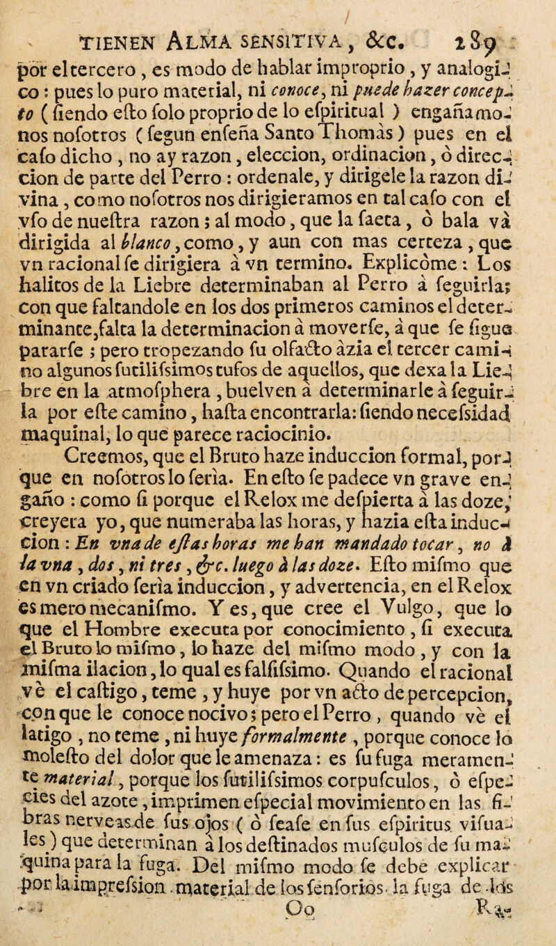 por el tercero , es modo de hablar improprio , y analogiJ co; pues lo puro material, ni conoce, ni puede bazerconcep^ to (íiendo efto falo propriode lo efpiritual ) engañamos nosnofotros (fegun enfeña Santo Thomás) pues en ei cafo dicho , no ay razón, elección, ordinacion, ó direcJ; cion de parte del Perro : ordénale, y dirígele la razón di¬ vina , como nofotros nos dirigiéramos en tal cafo con el vfodenueftra razón 5 al modo, que la faeta, ó bala vá dirigida al blanco, como, y aun con mas certeza , que vn racional fe dirigiera ávn termino. Explicóme: Los hálitos de la Liebre determinaban al Perro á feguirla; con que faltándole en ios dos primeros caminos el deter¬ minante,falta la determinación á moverfe, á que fe figue pararfe ; pero tropezando fu olfafto ázia ei tercer cami-t no algunos futilifsimos tufos de aquellos, que dexa la Lie-Í bre en la atmofphera , buelven a determinarle á feguir-i la por efte camino, hafta encontrarla: Tiendonecefsidad maquinal, lo que parece raciocinio. Creemos, que el Bruto haze inducción formal, por J que en nofotros lo feria. En efto fe padece vn grave enJ gano : como íi porque el Relox me defpierta á las doze,! creyera yo, que numeraba las horas, y hazia eftainduce cion : En vtta de ejlas horas me han mandado tocar, no h la vna, dos, ni tres, ¿re. luego h las doze. Efto mifmo que en vn criado feria inducción, y advertencia, en el Relox esmeromecanifmo. Y es, que cree el Vulgo, que lo que el Hombre executa por conocimiento , íi executa el Bruto lo mifmo, lo haze del mifmo modo , y con la mifma ilación, lo qual es falfifsimo. Quando el racional ve el caftigo, teme , y huye por vn afto de percepción, conque le conoce nocivo; pero el Perro > quando ve el látigo , no teme , ni huye formalmente , porque conoce lo molefto del dolor que le amenaza: es fu fuga meramen- te material, porque los futilifsimos corpufculos, ó efpeJ cíes del azote, imprimen efpecial movimiento en las fi¬ bras nérveas de fus ojos ( ó feafe en fus efpiritus. vifua- les) que determinan á los deftinados mufculos de fu ma¿ quina para la fuga. Del mifmo modo fe debe explicar por laimprefsion material de losfenforÍQ$> ia fuga de ,lds ' Oq R%-