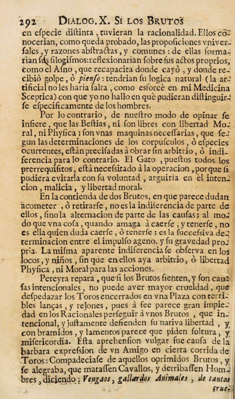 en efpecie diftinta , tuvieran la racionalidad. Ellos co¬ nocerían, como queda probado, las proporciones vniver- fales ,y razones abftraébas, y comunes: de ellas forma-, rían fií§ filogifmos:reflexionarían fobre fus aftos proprios,' como el Afno , que recapacita donde cayó , y donde re¬ cibió golpe, ó pienfo * tendrían fu lógica natural (la ar¬ tificial no les haría falta ,como esforcé en mi Medicina Sceptica) con que yo no hallo en qué pudieran diftinguir-? fe efpecificamente de los hombres. Por lo contrario, de nueítro modo de opinar fe infiere, que las Beftias, ni fon libres con libertad MoJ ral, ni Phyfica; fon vnas maquinas neceíTarias, que fe- gun las determinaciones de los corpufculos, ó efpecies ocurrentes, eftán precifadas á obrar fin arbitrio, ó indi¬ ferencia para lo contrario. El Gato , pueítos todos los prerrequifitos, eftá necefsitado á la operación , porque íi pudiera evitarla con fu voluntad , argüiría en él inten¬ ción , malicia, y libertad moral. En la contienda de dos Brutos, en que parece dudan 'acometer , ó retirarfe, no es la indiferencia de parte de ellos, fino la alternación de parte de las caufas; al moJ do que vna cofa, quando amaga á caerfe , y tenerfe , no es ella quien duda caerfe , ó tenerfe ; es la íuccefsiva de¬ terminación entre el impulfo ageno, y fu gravedad proJ pría. Lamifma aparente indiferencia fe obferva en los locos, y niños, fin que en ellos aya arbitrio, ó libertad Phyfica , ni Moral para las acciones. Pereyra repara , que íi los Brutos Tienten, y fon caui fas intencionales, no puede aver mayor crueldad , que defpedazar los Toros encerrados en vna Plaza con terri¬ bles langas, y rejones, pues á fee parece gran impiec dad en los Racionales perfeguir ávnos Brutos , que in¬ tencional, y juílamente defienden fu nativa libertad , y con bramidos, y lamentos parece que piden foltura , y mifericordia. Efta aprehenfion vulgar fue caufa déla barbara exprefsion de vn Amigo en cierra corrida de Toros:Compadeciafe de aquellos oprimidos Brutos, y fe alegraba, que mataíTenCavallos, y derribaffen HomJ bres, diciendoVengaos, gallardos Animales , de tantas (rué -1!