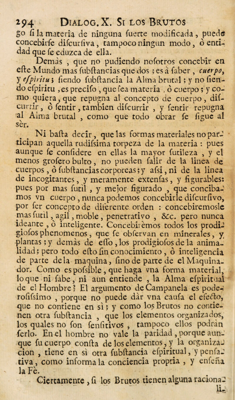 go fi la materia de ninguna fuerte modificada, puede concebirfe difcurfiva, tampoco ningún modo, ó enti¬ dad que fe eduzca de ella. Demás , que no pudiendo nofotros concebir en efte Mundo mas fubílancias que dos ; es á faber, cuerpo, y efpiritu j Tiendo fubftancia la Alma brutal; y no Tien¬ do efpiritu ,es precifo , que fea materia , ó cuerpo ; y co¬ mo quiera, que repugna al concepto de cuerpo, dií- cunír, o fentir, también, difcurrir , y fentir repugna al Alma brutal , como que todo obrar fe figue al ser. Ni baila decir, que las formas materiales no parJ ticipan aquella rudifsima torpeza de la materia : pues aunque fe confidere en ellas la mayor futileza , y el menos grofero bulto, no pueden falir de la linea de cuerpos, ó fubftanciascorpóreas;y afsi,ni de la linea de incogitantes, y meramente extenfas, y figurables: pues por mas fútil , y mejor figurado , que conciba-, mos vn cuerpo , nunca podemos concebirle difcurfivo, por fer concepto de diferente orden : concebiremosle mas fútil, agil, moble , penetrativo , &c. pero nunca ideante , ó inteligente. Concebiremos todos los prodi- giofos phenomenos, que fe obfervan en minerales, y; plantas ; y demás de effo , los prodigiofos de la anima¬ lidad; pero todo efto fin conocimiento, ó inteligencia de parte déla maquina, fino de parte de el Maquina¬ dos Como es pofsible , que haga vna forma material, loque ni fabe, ni aun entiende , la Alma efpiritual de el Hombre? El argumento deCampanela es pode-’ roíifsimo , porque no puede dar vna caufa el efetfto, que no contiene en si; y como los Brutos no contie¬ nen otra fubftancia , que los elementos organizados, los quales no fon fenfitivos , tampoco ellos podrán ferio. En el hombre no vale la paridad , porque aun¬ que fu cuerpo confia de los elementos, y la organiza-1 cion , tiene en si otra fubftancia efpiritual, y penfaJ tiva, como informa la conciencia propria , y enfeña la Fe. Ciertamente , fi los Brutos tienen alguna racionad ■ .. ii-