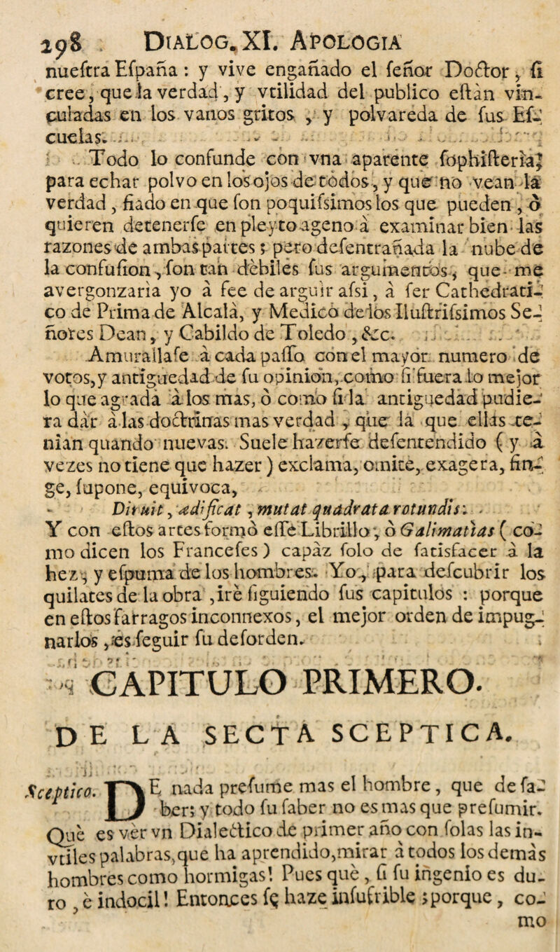 nueftra Efpaña : y vive engañado el íeñoc Doélor , íi cree , que la verdad , y vtilidad del publico eftán vin¬ culadas en los vanos gritos , y polvareda de fus Eí- cuelas. ^ - Todo lo confunde con vna aparente fdphiílerlaj para echar polvo en los ojos de todos , y que no vean la verdad, fiado en que fon poquifsimos los que pueden , ó quieren detenerfe en pleyto ageno á examinar bien las razones de ambas pai tes; pero ddentranada la nube de la confufionyfon üah débiles fus argumentos , que me avergonzaría yo á fee de argüir afsi, á fer Cathedratié co de Prima de Alcalá, y Medico délos Iluftrifsimos Se-; ñores Dean, y Cabildo de Toledo ,6cc. ... Amurallare ácadapaíTo con el mayor numero de votos,y antigüedad de fu opinión, como íi fuera Lo mejor lo que agrada i los mas, ó como íi la antigüedad pudie¬ ra dar a las doctrinas mas verdad , que la que ellas te¬ nían quando nuevas^ Suele hazerfe defentendido ( y á vezes no tiene que hazer) exclama, omite, exagera, fin^ ge, íupone, equivoca, - Dhuit, ¿edificat, mutat qtt adrata retundí si * Y con ellos artes formó eíTe Librillo; ó Galimañas ( co¬ mo dicen los Francefes) capaz folo de fatisfacer á la hez; y efpuma de los hombres;. Yo., para defeubrir los quilates de la obra ,iré figuiendo fus capítulos : porque en eílos fárragos inconnexos, el mejor orden de impug¬ narlos feguir fu deforden. r CAPITULO PRIMERO. de la secta sceptica. í j j ; ■ * - 1 • J Xceptico. r>E nada presume mas el hombre, que defaC , I J - ber; y todo fu faber no es mas que p re fumir. Que es ver vn Dialedico de primer año con folas las in- vdles palabras,que ha aprendido,mirar acodos los demás hombres como hormigas! Pues que, íi fu ingenio es du¬ ro , é indócil! Entonces fq haze infusible ;porque, co¬ mo