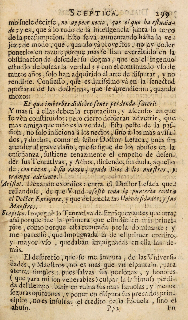 ScépticáV ' mofuelc decir fe , no ay peor necio , que el que ha e(ludias do ; y es, que á lo rudo de la inteligencia junta lo terco delaprefampcion. £fto fe va aumentando hafta la veJ }ez i de modo , que , quando ya provenios, no ay poder ponerlos en razón; porque mas fe han extrcitado en la obftinacion de defender fu dogma, que en el ingenuo eftudio de bufcar la verdad ; y con el continuado vfo de tantos años, foto han adquirido el arte de diíputar , y no rendirfe. Confieííb,qdb es durifsimo ya en la fcneítud apoílatar de las do&rinas,, que fe aprendieron , quando mozos; : - Et qua imberbes di di clre fenes perdenda faterh Ymasfi á ellas deben la reputación , y afcenfos en que fe ven conftituidos; pero cierto debieran advertir, que mas amiga que todo es la verdad. Efta pefte de la paf- íion, no foto inficiona á los necios,, fino a los mas avífad dos,ydo£tos, como el feñorDoftor Lefaca, pues fin atender al grave daño 3 que fe figue de los abufos en la enfeñanza, fuíliene tenazmente el empeño de defenJ der fus Tentativas, y Aófcos, diciendo, fin duda, aquello d z \ con razón ^ i fin razón> ayude Dios h los nuejiros, y trampa ade láñete, . . r < ol : Arijlot, Dexando exordios: enera el Doñor Lefaca que¬ rellándole, deque Van A-afeito toda la puntería contra el Doffor Enriquez, y que deíprécia ía^ Univerjiáades, y Jas Mae(Iros. ' E [Sceptico. Impugne laTentaciva de Enriquez antes que otra; alsi porque fue la primera que eíludie en rnis princi¬ pios , como porque eftá reputada por la dominante ; y, me pareció , que impugnada la de el primer crédito, y mayor vfo , quedaban impugnadas en ella las de¬ más. V El defprecio, que fe me imputa , de lasVniverfi- dades, y Maeftros yno es mas que vn efpantajo , para aterrar fimples : pues falvas fus perfonas , y honores ( que para mi (on venerables) culpar lalaftimofa perdi¬ da del tiempo : batir en ruina fus mas famofas, y menos feguras opiniones, y poner Cn difputa fus precarios prin¬ cipios, no es infultar el crédito de la Efcuela , fino el abufo. ppz. En