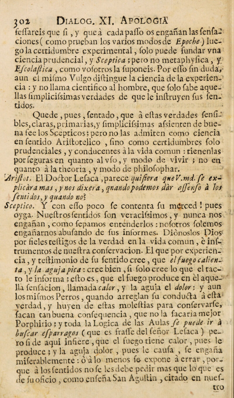 felpareis que fi , y que a cada paffo os engañan las fenfa- ciones( como prueban los varios modos de Epoche) lue¬ go la certidumbre experimental, folo puede fundarvna ciencia prudencial, y Scepúca ; pero no metaphyfica, jr EJcolaflica , como vofotros la fuponeis. Por elfo fin duda, aun eí miímo Vulgo diílingue la ciencia de la experien¬ cia : y no llama científico al hombre, que fo!o fabe aque¬ llas fimpliciísimas verdades de que le inftruy.cn fus fen- tidos. Quede , pues, fentado, que a ellas verdades fenfi- bles,claras, primarias,y fimpliciísimas afsienten de bue¬ na lee los Scepticos; pero no las admiten como ciencia en fentido Ariilotelico , fino como certidumbres folo prudenciales, y conducentes ala vida común : tienenlas porfegurasen quanto al vio, y modo de vivir ; no en quanto á la theoria , y modo de phílofophar. \Ar'iJlüt, El Doélor Lefaca ,parece quifera qneV.md. fe ex~ plicara mas, y nos dixera, qnandopodemos dar ajfcnfo a los fentidos^y quando no\ Sceptico. Y con ello poco fe contenta fu merced ! pues oyga. Nueftrosfentidos fon veracifsimos, y nunca nos engañan ,como fepamos entenderlos ¡nofotros (olemos engañarnos abufando de fus informes. Didnoslos Dios por fieles telligos de la verdad en la vida común , é infc trunientos de nueftra confervacion- El que por experien¬ cia , y teftimonio de fu fentido cree, que el fuego calien -• ta, y la aguja pica: cree bien , fi folo cree lo que el tac¬ to le informa; ello es, que el fuego produce en el aque¬ lla fenfacion , llamada calor, y la aguja el dolor: y aun los mifmos Perros, quando arreglan fu conduéla a ella verdad, y huyen de ellas moleílias para confervarfe, facan tan buena confequencia , que no la facaria mejor Porphirio ; y toda la Lógica de las Aulas fe puede ir á bufar cfpar rayos ( que es fraile del Tenor Lcfaca ) pe¬ ro fi de aqui infiere , que el fuego tiene calor, pues le produce; y la aguja dolor , pues le caufa , fe engaña miferablemente : óSi lo menos f& expone a errar, por¬ que á los fentidos no fe les debe pedir masque loque es de fu oficio , como enfeña San Agultin , citado en nuef- tco