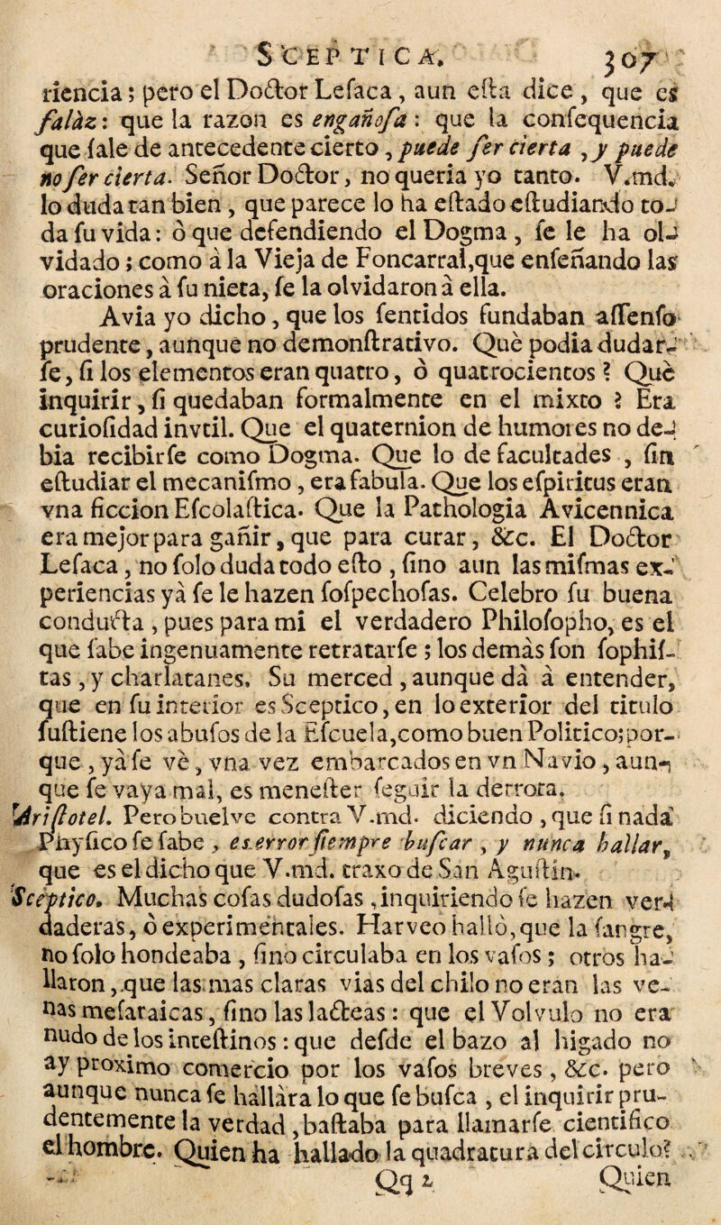 riencia; pero el Dodor Lefaca, aun eíla dice , que es falhz: que la razón es engañofa : que la confequencia que íalede antecedente cierto, puede fer cierta ,y puede no fer cierta. Señor Dodor, 110 quería yo tanto. Vand. lo duda tan bien , que parece lo ha eftadoeíiudiando toJ da fu vida: ó que defendiendo el Dogma, fe le ha oU vidado; como á la Vieja de Foncarral,que enfeñando las oraciones á fu nieta, fe la olvidaron a ella. Avia yo dicho, que los fentidos fundaban aíTenfo prudente, aunque no demonílrativo. Qué podía dudar J fe, íi los elementos eran quatro, ó quatrocientos ? Que inquirir, íi quedaban formalmente en el mixto \ Era curioíidad invtil. Que el quaternion de humores no deJ bia recibir fe como Dogma. Que lo de facultades , fin eftudiar el mecanifmo, erafabuia. Que los efpiritus eran yna ficción Efcolaftica. Que la Pathologia Avicennica era mejor para gañir, que para curar, 6¿c. El Dodor Lefaca, no folo duda todo efto , fino aun lasmifmas ex-.' periencias ya fe le hazen fofpechofas. Celebro fu buena conduda , pues para mi el verdadero Philoíbpho, es el que fabe ingenuamente retratarfe 5 los demás fon fophif- tas, y charlatanes. Su merced , aunque da á entender, que en fu interior es Sceptico, en lo exterior del titulo fuftiene los abufos de la Efcuela,como buen Politice;por¬ que , ya fe ve, vna vez embarcados en vn Navio, aun-j que fe vaya mal, es menefter feguir la derrota. r¿iri(loteL Perobuelve contra V.md. diciendo , que íi nada Piayfico fe fabe ? es.error fiempre bufear , y nunca haliar, que es el dicho que V.md. craxo de San AguíHn. Sceptico• Muchas cofas dudofas, inquiriendo fe hazen ver^ daderas, ¿experimentales. Harveo halló,que la íar.gre, no folo hondeaba , fino circulaba en los vafes; otros ha¬ llaron, que lasañas claras viasdelchüonoeran las ve- nas melaraicas, fino las ladeas: que el Volvulo no era nudo de los inteftinos: que defde el bazo al hígado no ay próximo comercio por los vafos breves, 6¿c. pero aunque nunca fe hallara lo que fe bufea , el inquirir pru¬ dentemente la verdad , bailaba para ilamarfe científico el hombrc. Quien ha hallado la quadracura del circulo? Qq i Quien