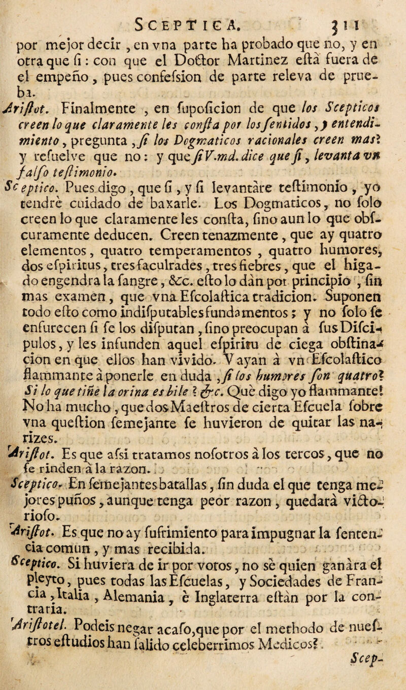 por mejor decir , en vna parte ha probado que no, y en otra que íi: con que el Doftor Martínez eftá fuera de el empeño, pues confefsion de parte releva de prue¬ ba. Ariftot. Finalmente , en fupofícion de que los Scep ticos creen lo que claramente les confia por lo sfémidos entendi¬ miento , pregunta los Dogmáticos racionales creen mas\ y refuelve que no; y <\\i<zfiV.md.d¡ce que j¡ y levanta vn faífo te(l¡monio* Se eptico. Pues digo, que fi , y fi levantare teftímonío , yo tendré cuidado de baxarle. Los Dogmáticos, no folo creen lo que claramente Ies confia, fino aun lo que obf- curamente deducen. Creen tenazmente, que ay quatro elementos, quatro temperamentos , quatro humores, dos efpiritus, tres faeulrades, tres fiebres, que el higa- do engendra la fangre, &:c. eftolodánpot principia , fin mas examen, que vna Efcolaftica tradición. Suponen todo efto como indifputablesfundamentos; y no folo fe enfurecen fi fe los difputan ,fino preocupan á fusDifci-* pulos, y les infunden aquel efpiritu de ciega obftina-* cion en que ellos han vivido. Vayan á vn Efcolaftica flammante aponerle en duda ,yí (os humores fon quatro\ Si lo que tiñe la orina es hile ? ¿re. Qué digo yo flammante i No ha mucho, quedosMaeftros de cierta Efcuela fobre vna queftion femejante fe huvieron de quitar las na-* rizes. Urijot. Es que afsi tratamos nofotros á los tercos, que no fe rinden á la razón*  Se eptico* En ferne jantes batallas, fin duda el que téngame*? jorespuños,aunque tenga peor razón, quedará vidoJ riofo. diriftot. Es que no ay fufrimiento para impugnar la fentcn- cia común , y mas recibida. Sceptico. Si huviera de ir por votos, no sé quien ganara el pleyto, pues todas las Efcuelas, y Sociedades de Fran-? cía,Italia , Alemania, é Inglaterra eftán por la con¬ traria. * x Ariftotel. Podéis negar acafo,que por el methodo denuef- tros eftudios han falido celebérrimos Médicos? Scep-