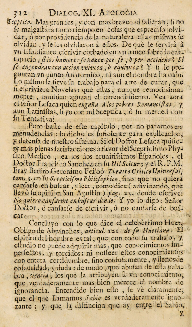 lSceptico. Mas grandes, y con mas brevedad faíieran, f¡ no fe malgaílara tanto tiempo en cofas que es precifo olvi¬ dar , ó por providencia de la naturaleza ellas mifmas fe olvidan , y fe les olvidaron á eííos. De que le fervirá á vn Eftudiante efcrivir cordado en vn banco fobre íu car¬ tapacio ,//los humores Je hazen per fe , o per accidens \ Si fe engendran con acción vnivcca, b equivoca ? Y fi le pre¬ guntan vn punto Anatómico, ni aun el nombre ha oído. Lo mifmole {irve fu trabajo para el arte de curar, que íi efcriviera Novelas; que ellas, aunque remotifsima- mente , también aguzan el entendimiento. Vea aora el feñor Lefaca quien engaña a los pobres Romanciftas, y aun Latiniftas, (i yo con mi Sceptica , ó fu merced con fu Tentativa? Pero baile de efte capitulo , por no pararnos en menudencias : lo dicho es fuficiente para explicación, y defenfa de nueftro fiítema* Si el Dotor Lefaca quifie- te mas plenas fatisfacciones á favor delScepticifmo Phy- íico-Medico , lea los dos eruditifsimos Efpañoles , el Doílor Francifco Sánchez en fu NilScitur; y el R. P.M. Fray Benito Gerónimo Feijoo Theatro Critico Univerfaly tom* $. en fu Scepticifmo Phikfopbico ,fino que no quiera canfatfe en bufcar , y leer , como dice ( adivinando, que llevó íu opinión San Aguftin ) pag* 23. donde efcrive: No quiero canfarme en bufcar donde. Y yo lo digo: Señor Doétor, ó canfaríe de efcrivir , ó no canfarfe de buf¬ car/ .< . . . * '• Concluyo con lo que dice el celebérrimo Fduet, Obiípo de Abranches, articul. ixi. de fu Huetiana: El eípiuitu del hombre es tal, que con todo fu trabajo, y eíiudio no puede adquirir mas ,que conocimientos im¬ perfetos, y torcidos; ni poíTeer eítos conocimientos con entera certidumbre, fino confufamentc, y líenosle obfcuridad, y duda ; de modo ,que abuían de cita pala¬ bra y ciencia y los que la atribuyen a vn conocimiento, que verdaderamente mas bien merece el nombre de ignorancia. Entendido bien eíto , fe ve claramente, que el que llamamos Sabio es verdaderamente igno¬ rante ; y, que la difidación que ay enye el Sabio, 1 K ! ' x