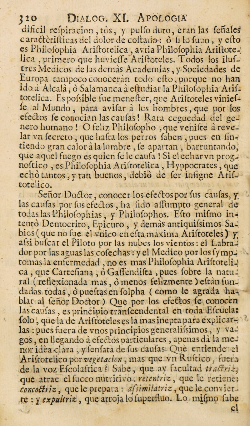 difícil refpiracion, tos, y pulió duro, eran las feríales c araétcrifticas del dolor de collado: ó íi lo Tupo, y efto es Philofophia Ariílotelica , avria Philofophia Añilóte-; lica , primero que huviefle Añíleteles. Todos los iluf— tres Médicos de las demás Academias, y Sociedades de Europa tampoco conocerán todo efto .porque no han ido á Alcalá, ó Salamanca á eftudiar la Philofophia Arif- totelica. Es pofsible fue menefler, que Ariftoteles vinief- fe al Mundo, para avifar á los hombres, que por los efeótos fe conocían las caufas! Rara ceguedad del ge-! ñero humano ! O feliz Philofopho ,que venifte á reve¬ lar vn fecreto , que hafta los perros faben , pues en fín- tiendo gran calor á la lumbre ,fe apartan , barruntando, que aquel fuego es quien fe le caufa \ Si el echar vn prog- noftico , es Philofophia Ariítotelica , Hyppocrates, que echó tantos 3 y tan buenos, debió de fer infigne AriD totelico. Señor Doílor, conocer los efeftospor fus caufas, y; las caufas por fus efectos, ha íido aíTumpto general de todas las Philofophias, y Philofophos. Efto mifmo in-» tentó Democrito, Epicuro , y demás antiquísimos Sa-, bies (que no fue el vnico en efta maxima Ariftoteles) y afsi bufear el Piloto por las nubes los vientos: el Labra-! dor por las aguas las cofechas: y el Medico por los fympJ tomas la enfermedad , no es mas Philofophia Ariftoteli-| ca , que Cartefiana , óGaíTendifta ,^ues fobre la natuJ ral (reflexionada mas, órnenos felizmente)eftánfun¬ dadas todas, ópueftasenfolpha (como le agrada ha¬ blar al feñor Dodtor) Que por los efeétos fe conocen las caufas, es principio tranfcendental en toda Efcucla; folo, que la de Ariftoteles es la mas inepta para explicar-, las : pues fuera de vnos principios generalísimos, y vaJ gos, en llegando á efedtos particulares, apenas da la me¬ nor idea clara , y fenfata de fus caufas. Que enriende el Arítoreiico por vegetación , mas que vn Ruítico, fuera de la voz Efcolafrica ? Sabe, que ay facultad tra&riz, que atrae el fucco nutritivo; retentriz, que le retiene» concottriz, que le prepara : afsimilatriz, que le conv ier- te : y expultriz, que arroja lo íuperfluo. Lo míjno fabe