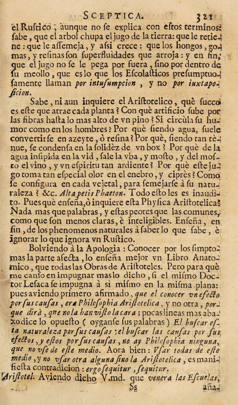 SC Ef TICA. |2t él Ruftlcó; aunque no fe explica con eftos terminosí fabe, que el árbol chupa el jugo de la cierra: que le retie-5 ne : que le aílemeja, y afsi crece : que los Hongos, go-} mas, y refinas fon fuperfluidades que arroja: y en fin; que el jugo no fe le pega por fuera , fino por dentro de fu meollo, que es lo que los Efcolaílicos prefumptuod famente llaman por intufumpeion , y no por iuxtapoa Jicion. Sabe , ni aun inquiere el Ariftotelico, qué faced es elle que atrae cada planta ? Con qué artificio fube por las fibras halla lo mas alto de vn pino ? Si circula fu huJ mor como en los hombres > Por qué fiendo agua, fuele convertir fe en azeyte, ó refina ? Por qué, fiendo tan té-j nue, fe condenfa en la folidéz de vn box ? Por qué de la agua infipida en la vid , fale la vba, y modo , y del mof¬ eo el vino , y vn efpiritu tan ardiente? Por qué eíleju-’ go toma tan efpecial olor en el enebro, y ciprés \ Como fe configura en cada vejetal, para femejarfe á fu natui raleza ? &¿c. AltapetisPbaeton. Todo ello les es inaudi* to. Pues qué enfeña,ó inquiere eftaPhyfica Ariftotelica? Nada mas que palabras, y ellas peores que las comunes; como que fon menos claras, é inteligibles. Enfeña, en fin , de los phenomenos naturales á faber lo que fabe , é ignorar lo que ignora vn Ruílico. Bolviendo á la Apologia : Conocer por los fimpto- mas la parte afeóla, lo enfeña mejor vn Libro Anató¬ mico , que todas las Obras de Arilloteles. Pero para qué me canfo en impugnar mas lo dicho , fi el mifmo Doc-' torLefaca fe impugna á si mifmo en la mifma plana: pues aviendo primero afirmado, que el conocer vnefetfo por fus caufas , era Philofopbia Ariftotelica, y no otra , porJ que dirá , qne ñola han vifto tacara ; pocas lineas mas abaJ Xodicelo opueílo ( oyganfe fus palabras) El hufear efl ta naturaleza porfus cauf as * el hufear las cauf as per fus efettoseftos porfuscauftas^no ay Philofopbia ninguna > que no vfe de efte medio. Aora bien: Vfar todas de efte medio ¡y no vfar otra algunaftno la Ariftotelica , esmani-] fjeíla contradición : ergofequitur ,fequitur. lAriftoteh Aviendo dicho Y.nid. que venera las Efcuelas'^ 17 S§ añaJ