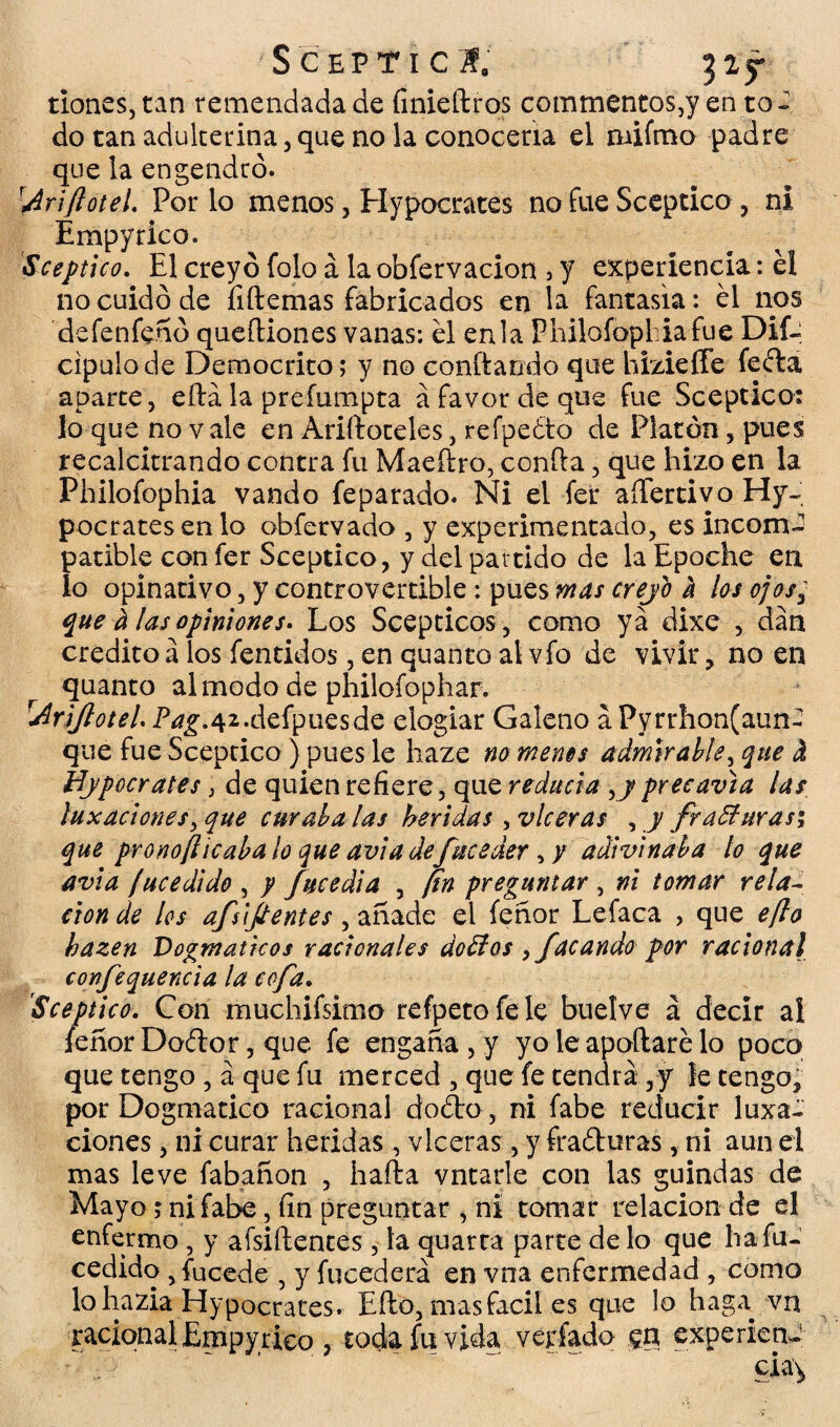 S CEPTI C ¿f, dones, tan remendada de finiedros commentos,y en to¬ do tan adulterina, que no la conocería el mifmo padre que la engendró. rAriftotel. Por lo menos, Hvpocrates no fue Sceptico, ni Empyrico. Sceptico. El creyó folo á la obfervacion , y experiencia: éi no cuidó de fiftemas fabricados en la fantasía: él nos defenfenó queftiones vanas: él enla Philofopbiafue Dif- cipulode Democrito; y no confiando que hizieffe feíta aparte, eftá la prefumpta á favor de que fue Sceptico: lo que no vale en Aridoteles, refpeéto de Platón, pues recalcitrando contra fu Maeftro, confia, que hizo en la Philofophia vando feparado. Ni el fer aílertivo Hy- pocratesen lo obfervado , y experimentado, es incom-2 patible con fer Sceptico, y del partido de la Epoche en lo opinativo, y controvertible: pues mas crejo a los ojos; que ti las opiniones. Los Scepticos , como ya dixe , dan crédito a los fentidos, en quanto ai vfo de vivir, no en quanto al modo de philofophar. TAriJlotel. P¿£.42.defpuesde elogiar Galeno a Pvrrhon(aun- que fue Scepcico ) pues le haze no menos admirable, que i Hypocrates} de quien refiere, que reducía ,7precavía las luxaciones, que curábalas heridas , vlceras , y fraffurasi que pronofticabalo que aviadefucederadivinaba lo que avia fucedido , y fucedia , fin preguntar , ni tomar rela¬ ción de los afsijtentes, añade el feñor Lefaca , que e/lo hazen Dogmáticos racionales dorios , facundo por racional confequencia la cofa. Sceptico. Con muchifsimo refpetofele buelve á decir ai feñor Doétor, que fe engaña , y yo le apodaré lo poco que tengo , a que fu merced , que fe tendrá,y le tengo, por Dogmático racional doóto, ni fabe reducir luxa¬ ciones , ni curar heridas , vlceras, y frafturas , ni aun el mas leve fabañon , hada vntarle con las guindas de Mayo; ni fabe, un preguntar , ni tomar relación de el enfermo, y afsidentes , la quarca parte de lo que ha fu- cedido , fucede , y fucederá en vna enfermedad , como lo hazla Hypocrates. Edo, mas fácil es que lo haga vn racional Empyrico , toda fu vida verfado gn experien¬ cia^