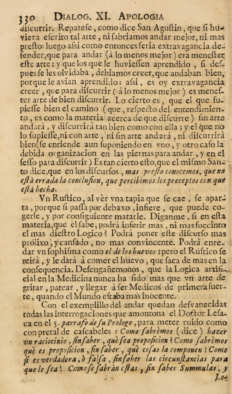 diicurrir. Reparefe, como dice San Aguftin, que íi hu-* viera eícrico tal arte , ni fabriamos andar mejor, ni mas preíto1. luego afsi como entonces feria extravagancia de¬ tender,que para andar (a lo menos mejor) era menefter efte arte; y que los que le huvieíTen aprendido , íi def- pues fe les olvidaba , debíamos creer,que andaban bien, porque le avian aprendido: afsi, es oy extravagancia creer, que para diícurrir ( á lo menos mejor) es menef¬ ter arte de bien difcurrir. Lo cierto es, que el que fu- pie de bien el camino (que , refpefto del entendimien* to , es como la materia acerca de que difcurre } finarte andará , y difcurrirá tan bien como con ella ; y el que no lo fupieíTe,ni con arte , ni fin arte andará , ni diícurrirá bien(fe entiende aun iuponiendo en vno, y otro cafo la debida organización en las piernas para andar , y en el feíTo para difcurrir) Es tan cierto ello,que el mífmo San¬ to dice,que en losdifcurfos, mas prejlo conocemos, quena efta errada la conclufion, que percibimos les preceptos con que efta hecha. Vn Ruftico, al ver vna tapia que fe cae , fe apar¬ ta , porque íi paífapor debaxo ,infiere , que puede co¬ gerle , y por configuiente matarle. Diganme , íi en efta materia,que él fabe, podrá inferir mas, ni masfuccínto el mas dieftroLogico l Podrá poner efte difeurfo mas prólixo ,y canfado , no mas convincente. Podrá enre¬ dar vn fophifma como el de los huevos jpero el Ruftico fe reirá, y le dará á comer el huevo , que faca de masen la confequencia. Defengañemonos, que la Lógica artifL cial en la Medicina nunca ha fido masque vn arte de gritar , patear , y llegar áfet* Médicos de primera fuer¬ te , quando el Mundo eftaba mas inocente. Con el exempiillo del andar quedan defvanecidas todas las interrogaciones que amontona el Dobtor Lefa- caen el 5. párrafo deju Prologo ,para meter ruido como con pretal de cafcabeles : Como fabremos ( dice ) hazer vn raciocinio , (infaber , que fea propoficion ? Como f abremos que es propoficion ,finfaber , que cofas la componen 2 Como ft es verdadera >0 faifa , (infaber las circunjl andas para que lo feaComo fe f abran cftas, fin fiaber Summulas, y foa