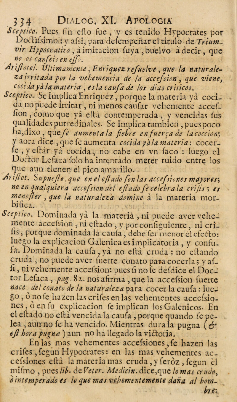 Sceptico. Pues fia efto fue , y es ceñido Hypocrates por Doétifsimo ; y afsi, para defempeñar el titulo de Trium- vir Hypoer ático , á imitación fuya,buelvo á decir, que no os canfieis en ejfio. Arifiotel. Ultimamente ¡Enriquezrefiuelve, que la naturale¬ za irritada por la vehemencia de la accejsion , que viene, cocida ya la materia , es la caufa de los di as críticos. Sceptico. Se implica Enriquez, porque la materia ya coci¬ da no puede irritar , ni menos caufar vehemente accef- fion, como que ya eftá contemperada, y vencidas fus qualidades putredinales. Se implica también , pues poco ha,dixo , que/é auméntala fiel/re en fuerza ¿le lacoccicn; y aora dice , que fe aumenta cocida y ala materia: cocer- fe , yeílár ya cocida , no cabe en vn faco : luego el Doctor Lefaca folo ha intentado mecer ruido entre los que aun tienen el pico amarillo. r Ariftot. Supuejlo} que en el efiado fon las accefisiones mayores\ no en qualquiera accefision ael efi ado fie celebra la crifis ; es menefier 3 que la naturaleza domine á la materia mor¬ bífica. Sceptico. Dominada ya la materia , ni puede aver vehe¬ mente accefsion , ni eítado , y por consiguiente, ni cfi- íis, porque dominada la caufa , debe fer menor elefeéto: luego la explicación Galénica es implicatoria , y confu¬ ía. Dominada la caufa , ya no eftá cruda ; no citando cruda , no puede aver fuerte conato pata cocerla; y af- íi, ni vehemente accefsion: pues (i no fe defdice el Doc¬ tor Lefaca , pag 81, nos afirma , que la accefsion fuerte nace ^ del conato de la naturaleza para cocer la caufa : lúe-' go , o no fe hazen las crifes enlas vehementes accefsio- nes,oenfu explicación fe implican los Galénicos. En el eítado no eftá vencida la caufa , porque quando fe pe¬ lea , aun no fe ha vencido. Mientras dura la pugna ( ¿r efil hora pugna ) aun no ha llegado la victoria. Enlas mas vehementes accefsiones,fe hazen las crifes ,fegun Hypocrates: en las mas vehementes ac¬ cefsiones eítá la materia mas cruda , y feroz , fegun él mifmo , pues Ul> de Veter. Medicin. dice,que lo mas crudo, i intemperado es ¡o que mas vehementemente daña al hom¬ bre: