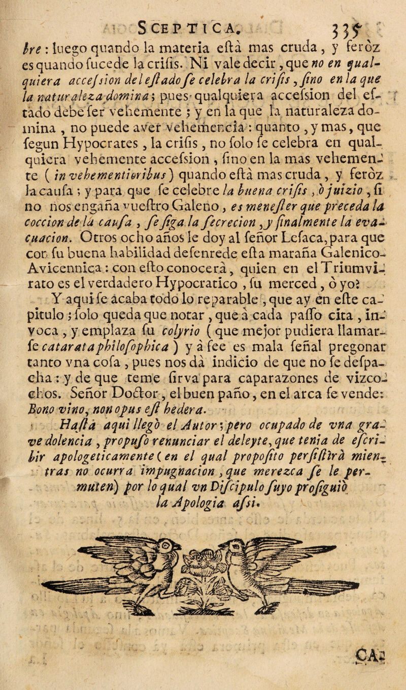 S CE P TICA. 33^ he : luego quando. la materia eftá mas cruda , y feroz esquandofucede lacriíis. Ni vale decir, que no en gual- quiera accejsion delejladofe celebra la crifis yfino en la que la naturalezadomina; pues* qu al quiera acceísion del ef~ tado debe fer vehemente ; y en la que la naturaleza do¬ mina , no puede aver vehemencia : quanto , y mas, que fegun Hypocrates , la crifis , no folo fe celebra en qual- quiera vehemente acceísion , fino en la mas vehemenJ te (invehementiovibus) quando eftá mas cruda, y feroz lacaufa; y para que fe celebre la buena crifis fio juizío , íi no nos engaña vueftro Galeno, es menefer que preceda la cocción de la caufa , fefiga la fecrecion yy finalmente la eva~ cuacion. Otros ocho años le doy al feñor Lefaca, para que con fu buena habilidad defenrede eíla maraña Galénico- Avicennic.a : con efto conocerá, quien en el Triumvi- rato es el verdadero Hypocratico , fu merced, óyoí Y aquí fe acaba todo lo reparable ,que ay én eñe ca¬ pitulo j folo queda que notar, que á cada paño cita , in¬ voca , y emplaza fu coljrio ( que mejor pudiera llamar- fe catarataphilofophica) y afee es mala feñal pregonar tanto vna cofa , pues nos da indicio de que no fe defpa- cha:y deque teme firva para caparazones de vizco- chos. Señor Do£tor, el buen paño,en el arca fe vende: Bono vinoy non opus ejl hederá. Hajtd aquí llego el Autor*, pero ocupado de vna gra¬ ve dolencia , propufo renunciar el deleyte, que tenia de efcri- lir apologéticamente (en el qual propofito perfifílrd mien¬ tras no ocurra impugnación > que merezca fe le per¬ muten) por lo qual vn Difcipulo fuyo profiguib la Apología afs'u