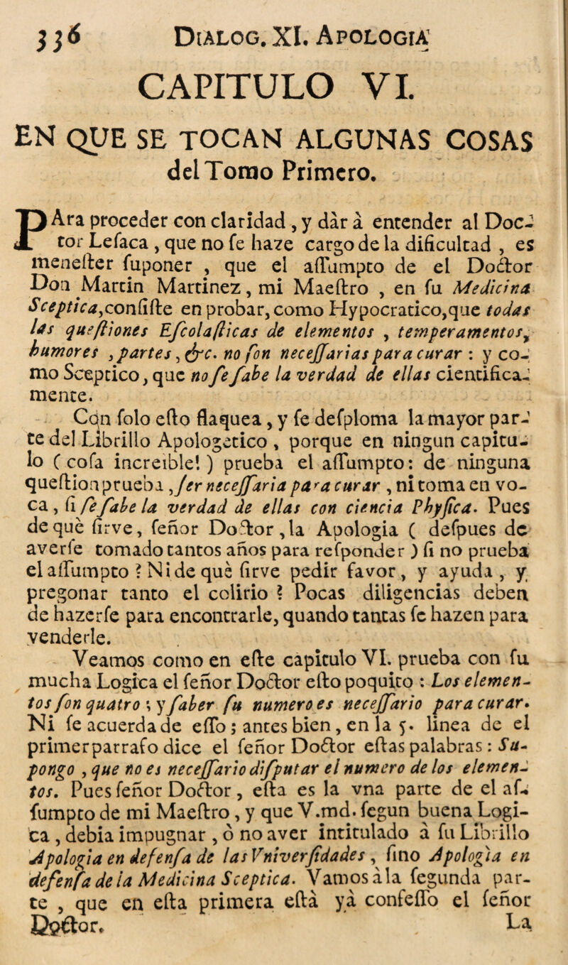 CAPITULO VI. EN QUE SE TOCAN ALGUNAS COSAS del Tomo Primero. PAra proceder con claridad, y dar á entender a! Doc- tor Lefaca , que no fe ha?e cargo de la dificultad , es menefter fuponer , que el affumpto de el Dodtor Don Martin Martínez, mi Maeftro , en fu Medicina Sceptica^condíio. en probar, como Hypocratico,que todas las que filones Efcolaflicas de elementos , temperamentos, humores , partes ¡drc. no fon necesarias para curar : y co¬ mo Sceptico, que no fe /abe la verdad de ellas cientificaJ mente. Con. folo efto flaquea, y fe defploma la mayor par-1 te del Librillo Apologético , porque en ningún capitu¬ lo C cofa increíble!) prueba el aflumpto: de ninguna queftion prueba Jer necejfaria pa*a curar , ni toma en vo- ca , fi fefahela verdad de ellas con ciencia Phyfica. Pues deque firve, feñor Doftor,la Apología ( defpues de averíe tomado tantos años para refponder ) fi no prueba elaíliimpto * Ni de qué (irve pedir favor, y ayuda, y pregonar tanto el colirio ? Pocas diligencias deben de hazerfe para encontrarle, quando tantas fe hazen para venderle. Veamos como en efte capitulo VI. prueba con fu mucha Lógica el feñor Doftor efto poquito : Los elemen- tos fon quatro ;yfaber fu numero es necejfario para curar. Ni fe acuerda de efto; antes bien, en la 5. linea de el primerparrafo dice el feñor Doílor eftas palabras: Su¬ pongo , que no es necejfario difputar el numero de los elemen~ tos. Pues feñor Doftor, efta es la vna parte de el af* fumpto de mi Maeftro, y que V.md. fegun buena Lógi¬ ca , debía impugnar , ó no aver intitulado á fu Librillo A polo fia en defenfa de las Vniverfdades , fino Apolofia en defenfa de ¡a Medicina Sceptica. Vamos ala fegunda par¬ te , que en efta primera eftá ya confeffo el feñor G$€tor, La