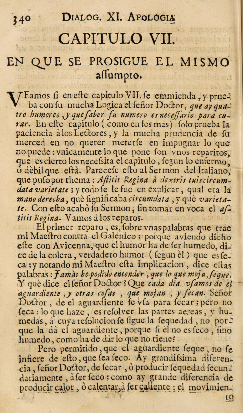  - —• — —* CAPITULO VII. 340 EN QUE SE PROSIGUE EL MISMO aííumpto. VEamos íi enefte capiculo VII. fe emmienda ,y prue-, ba con fu mucha Lógica el fenor Doétor, que ay qua- tro humores ,y quefaber fu numero esnecejjario para cu¬ rar. En efle capiculo ( como en los mas) foío prueba la paciencia álosLeftores, y la mucha prudencia de fu merced en no querer mecerfe en impugnar lo que no puede : vnicamente lo que pone fon vnos reparitos> que escierco los necefsica el capiculo, fegun lo enfermo, ó débil que eítá. Parecefe eílo al Sermón del Italiano,; que pufo por thema: AJlitit Regina h dextris tuiscircum- data varietate 5 y todo fe le fue en explicar, qual era la mano derecha, qué Ci^niñcdbicircumdata , y qué varieta¬ te. Con eílo acabó fu Sermón, fin tomar en voca el af~ titit Regina• Vamos á los reparos. El primer reparo, es, fobre vnas palabras que trae mi Maeílro contra el Galénico ; porque aviendo dicho eíle con Avicenna, que el humor ha de fer húmedo, di¬ ce de la colera, verdadero humor (fegunél) que esfe- ca ; y notando mi Maeílro efla implicación, dice ellas palabras: Jamas he podido entender , que lo que mojare que. Y qué dice el fenor Doélor \ Que cada di a vfamos de el aguardiente ,y otras cofas , que mojan , y fecan. Señor Doélor , de el aguardiente fevfa para fecar;pero no feca : lo que haze , es refolver las partes aereas, y hú¬ medas, á cuya refolucion fe ligue la fequedad , no por¬ que la da el aguardiente , porque fi él no esfeco , fino húmedo, como ha de dar lo que no tiene? Pero permitido, que el aguardiente feque, no fe infiere de eílo, que fea feco. Ay grandifsima diferen¬ cia , fenor Doflor, de íecar , ó producir fequedad fecun- dariamente , afer feco ; como ay grande diferencia de producir calor, ó calentaba fcr caliente : el movimien-