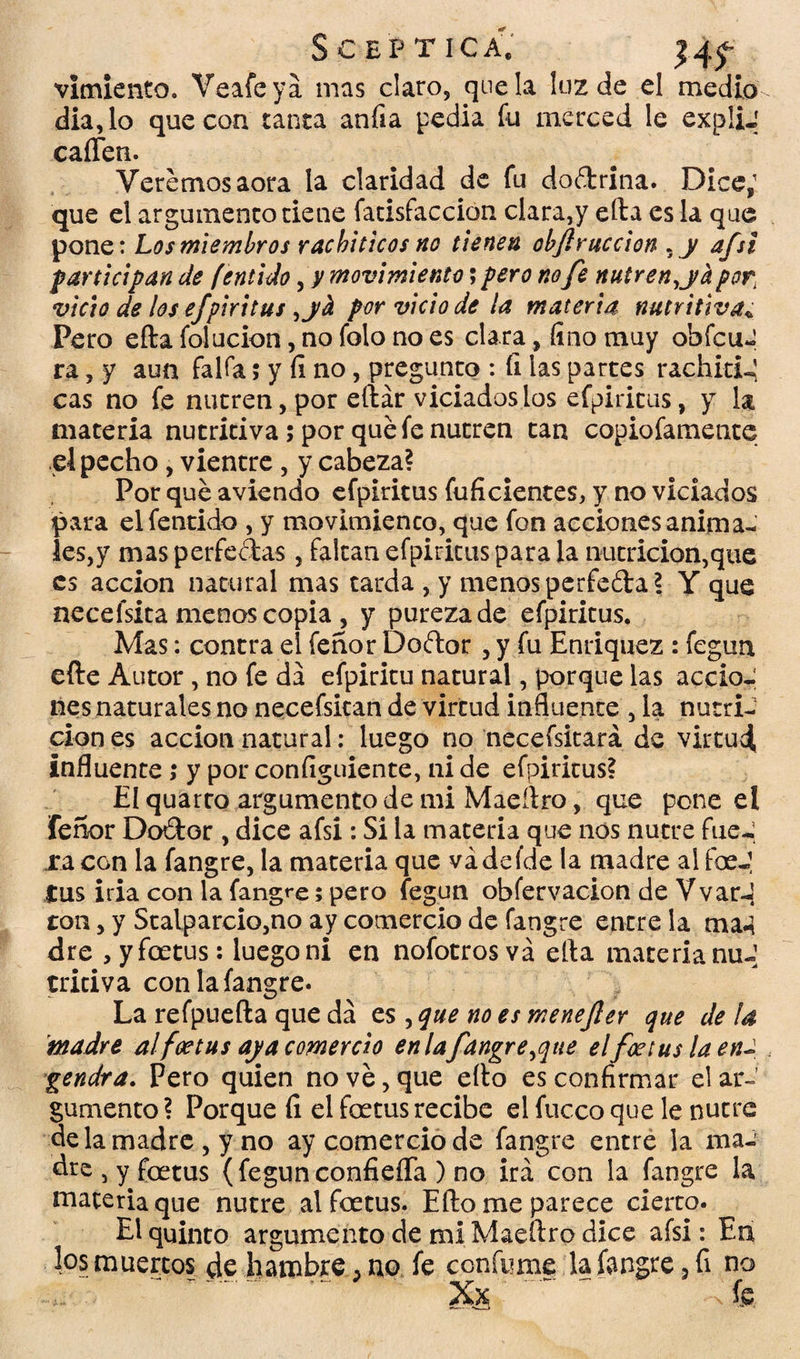 S CEP tica; 14^ vimiento. Veafeyá mas claro, que la luz de el medio dia,lo que con tanta anfia pedia fu merced le expliJ caíTen. Veremos aora la claridad de fu do&rina. Dice; que el argumento tiene fatisfaccion clara,y ella es la que pone: Los miembros racbiticos no tienen objlruccion , y afsi participan de fentido, y movimiento; pero no fe nutren, ja por, vicio de los efpiritus ,jh por vicio de la materia nutritiva*; Pero efta folucion, no folo no es clara, fino muy obfcuJ ra, y aun faifa; y fi no, pregunto : fi las partes rachidu! cas no fe nutren, por eílár viciados los efpiritus, y la materia nutritiva; por qué fe nutren tan copiofamente el pecho, vientre , y cabeza? Por qué aviendo efpiritus inficientes, y no viciados para el fentido , y movimiento, que fon acciones anima-í les,y mas perfectas , falcan efpiritus para la nutrición,que es acción natural mas tarda , y menos perfeéta? Y que necefsita menos copia , y pureza de efpiritus. Mas: contra el fehor Doftor , y fu Enriquez : fegun efte Autor, no fe da efpiritu natural, porque las accio¬ nes naturales no necefsitan de virtud influente , la nutri¬ ción es acción natural: luego no necefsitará de virtud, influente; y por configuiente, ni de efpiritus? El quarro argumento de mi Maeílro, que pone el fe ñor Doítor , dice afsi: Si la materia que nos nutre fu eJ ra con la fangre, la materia que vádefde la madre al foeJ tus iria con la fangre; pero fegun obfervacion de VvarJ ron, y Stalparcio,no ay comercio de fangre entre la ma4 dre , yfoetus: luego ni en nofotrosvá ella materia nuJ triciva con la fangre. La refpuefta que da es , que no es menefier que de la madre alfoetus aja comercio en lafangre,que elfce tus la en¬ gendra. Pero quien no vé, que ello es confirmar el ar-’ gumento ? Porque fi el feetus recibe el fucco que le nutre de la madre , y no ay comercio de fangre entre la ma- dre , y foetus (fegunconfieíTa ) no irá con la fangre la materia que nutre alfoetus. Ello me parece cierto. El quinto argumento de mi Maeílro dice afsi: Eu los muertos de hambre 3 no fe confume la fangre 3 fi no ~ ~~.~ ' Xs‘ ^ ^ -fe