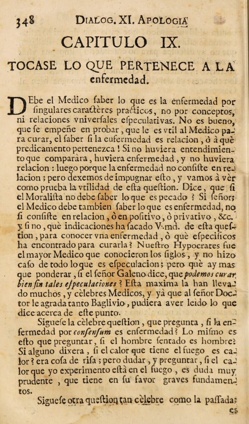 CAPITULO IX. TOCASE LO QUE PERTENECE ALA enfermedad. DEbe el Medico faber lo que es la enfermedad por Angulares caraftéres prafticcs, no por conceptos, ni relaciones vniverfales efpeculativas. No es bueno, que fe empeñe en probar, que le es vtil al Medico paJ ra curar, el faber fi la eufermedad es relación , ó á que predicamento pertenezca 1 Si no huviera entendimien¬ to que comparara, hirviera enfermedad , y no huviera relación : luego porque la enfermedad noconíifte en reJ lacion; pero dexemos de impugnar efto , y vamos á ver como prueba la vtilidad de efta queítiom Dice, que íi el Moralifta no debe faber loque es pecado ? Si feñor; el Medico debe también faber loque es enfermedad, no fi confifte en relación, ó en pofitivo , ó privativo , &c. y fino, que indicaciones ha facado V-.md. de eftaquefc tion,para conocer vna enfermedad , ó qué efpeciíicos ha encontrado para curarla? Nueftro Hypocrares fue el mayor Medico que conociéronlos Agios, y no hizo cafo de todo loque es efpeculacion; pero qué ay mas que ponderar , fi el feñor Galeno dice, que podemos curar, lien fin tales ejpeculactonts ? Efta maxima la han llevaJ do muchos, y célebres Médicos, y ya que al feñor DocJ tor le agrada tanto Baglivio, pudiera a ver leído lo que dice acerca de efte punto. Siguefela célebre queftion , que pregunta , fi h en¬ fermedad poreonfenfum es enfermedad? Lo mifmo es efto que preguntar, fi el hombre fentado es hombre* Si alguno dixera , fi el calor que tiene el fuego es caJ lor ? era cofa de rifa ; pero dudar , y preguntar, fi el caJ lorque yo experimento efta en el fuego , es duda muy prudente , que tiene en fu favor graves fundameni tos. Sigue fe otra queftiqq^an celebre como la paffada;