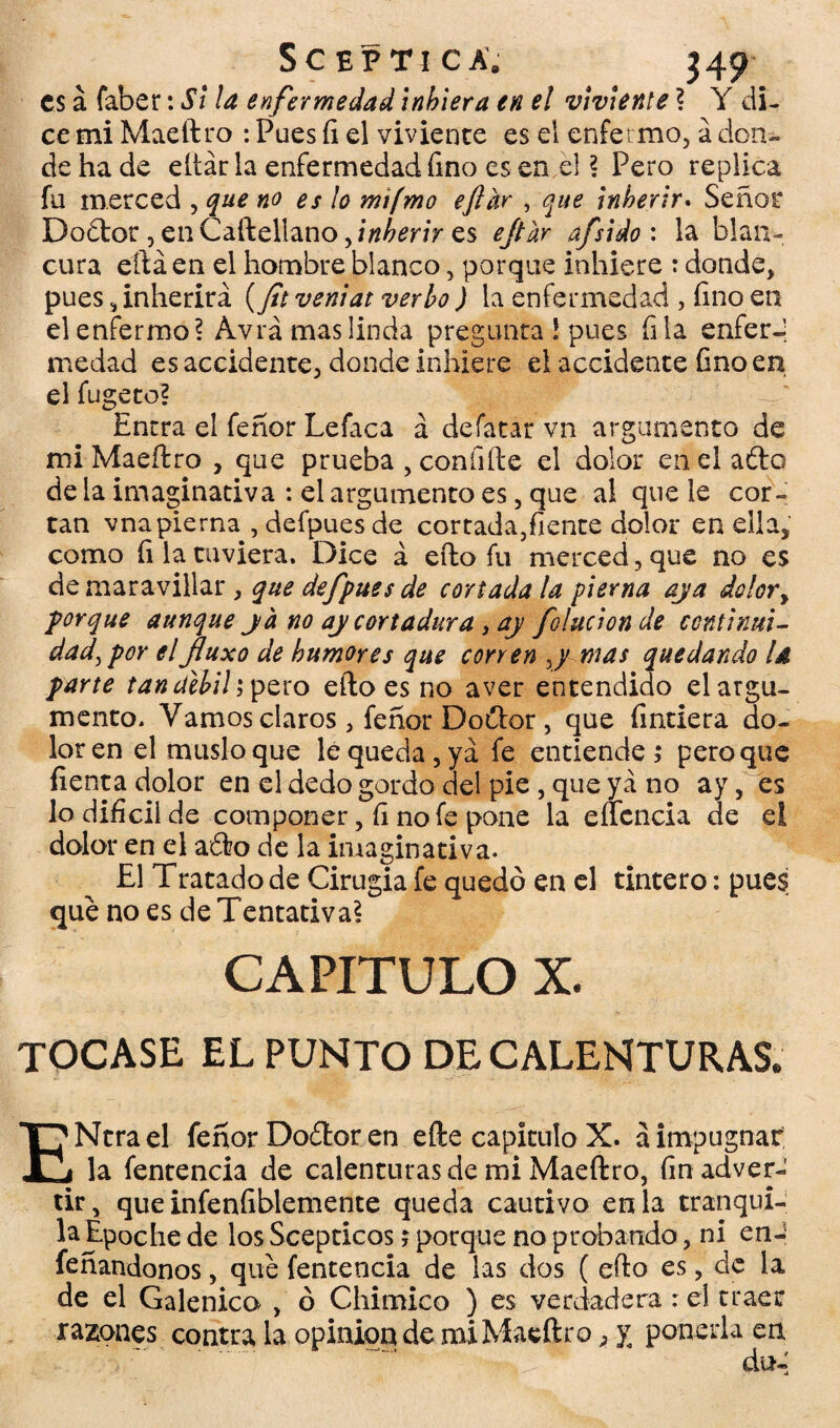 es á faber: Si la enfermedad inhiera en el viviente ? Y di¬ ce mi Maeftro : Pues íi el viviente es el enfermo, á don¬ de ha de eltár la enfermedad fino es en el ? Pero replica fu merced , que no es ¡o mi(mo eftar , que inherir. Señor Dodtor ,enCaftellano5/«¿mVes ejtur afsido : la blan¬ cura eftá en el hombre blanco, porque inhiere : donde, pues, inherirá (ft veniat verbo ) la enfermedad , fino en el enfermo? Avia mas linda pregunta ! pues fila enferJ me dad es accidente, donde inhiere el accidente fino en el fugeto? Entra el feñor Lefaca á defatar vn argumento de mi Maeftro , que prueba , confiíle el dolor en el afta de la imaginativa : el argumento es, que al que le cor¬ tan vnapierna , defpues de cortada,fíente dolor en ella, como íi la tuviera. Dice á efto fu merced, que no es de maravillar, que defpues de cortada la pierna aja dolor, porque aunque ja no aj cortadura, aj folucionde continui¬ dad, por elJluxo de humores que corren j mas quedando U parte tan débil; pero efto es no aver entendido el argu¬ mento. Vamos claros , feñor Do&or, que fintiera do¬ lor en el muslo que le queda, ya fe entiende,* pero que lienta dolor en el dedo gordo del pie , que ya no ay, es lo difícil de componer, íi no fe pone la eficacia de el dolor en el aófco de la imaginativa. El Tratado de Cirugia fe quedó en el tintero: pues que no es de Tentativa? CAPITULO X. tocase el punto de calenturas. ENtrael feñor Docftor en efte capitulo X. á impugnar la fentencia de calenturas de mi Maeftro, fin adver¬ tir, que infeníiblemente queda cautivo en la tranqui¬ la Époche de los Scepticos; porque no probando, ni en- feñandonos, que fentencia de las dos ( efto es, de la de el Galénico , ó Chimico ) es verdadera : el traer razones contra la opinión de mi Maeftro, y ponerla en