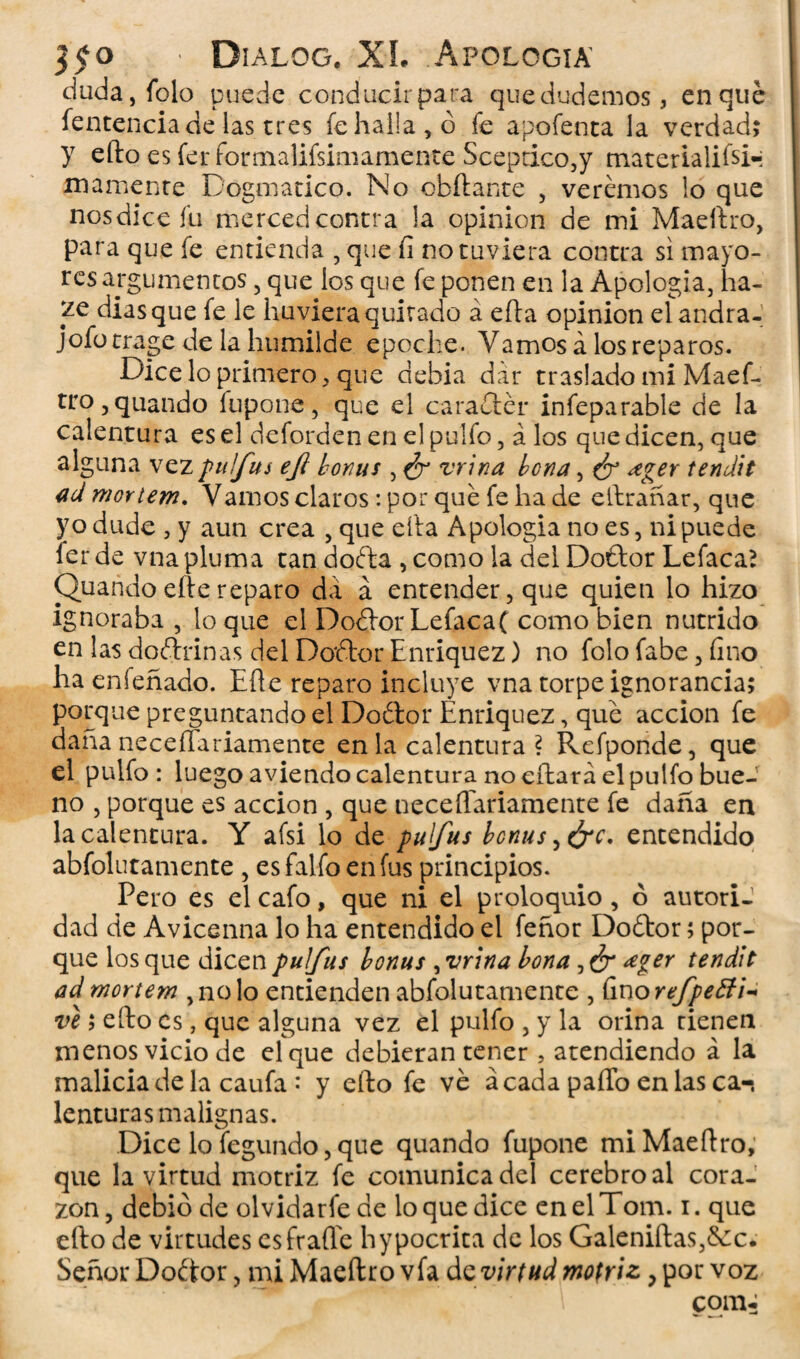 duda,folo puede conducir para que dudemos, en qué íentenciade las tres fe halla, ó fe apofenta la verdad; y efto es fer formalifsim amente Sceptico,y materialifsi-; mámente Dogmático. No chitante , veremos lo que nos dice fu merced contra !a opinión de mi Maeftro, para que fe entienda , que fi no tuviera contra si mayo¬ res argumentos, que los que fe ponen en la Apologia, ha- diasque fe le huvieraquitado á efta opinión elandra- jofotrage de la humilde epoche. Vamos á los reparos. Dice lo primero, que achia dar traslado mi Maef- tro,quando íupone, que el caraétér infeparable de la calentura es el deforden en el pulfo, á los que dicen, que alguna vez puífus eft bonus , ¿r vrina be na, ¿r ¿ger tendí t ad moYtem. Vamos claros: por qué fe ha de eftrañar, que yo dude , y aun crea , que eíta Apologia no es, ni puede fer de vna pluma tan doéta , como la del Doétor Lefaca? Quando eíte reparo da á entender, que quien lo hizo ignoraba , loque el Doétor Lefacaf como bien nutrido en las doctrinas del Doétor Enriquez) no folo fabe, fino ha enfeñado. Eíte reparo incluye vna torpe ignorancia; porque preguntando el Doétor Enriquez, qué acción fe daña neceíTariamente en la calentura? Refponde, que el pulfo: luego aviendo calentura no citará el pulfo bue¬ no , porque es acción , que neceíTariamente fe daña en la calentura. Y afsi lo de pulfus bcnus,&c. entendido absolutamente, esfalfoenfus principios. Pero es el cafo, que ni el proloquio, ó autori¬ dad de Avicenna lo ha entendido el feñor Doétor; por¬ que los que dicen puífus bonus , vrina lona ¿ger tendit ad mortem ,nolo entienden absolutamente , fino refpefti- ve 5 efto es, que alguna vez el pulfo , y la orina tienen menos vicio de el que debieran tener, atendiendo á la malicia de la caufa • y eíto fe ve ácada paíTo en las ca-, lenturas malignas. Dice lo fegundo, que quando fupone mi Maeftro, que la virtud motriz fe comunica del cerebro al cora¬ zón , debió de olvidarfe de lo que dice en el Tom. i. que efto de virtudes es fraile hypocrita de los Galeniftas,&c. Señor Doétor, mi Maeftro vía dc virtud motriz, por voz comí