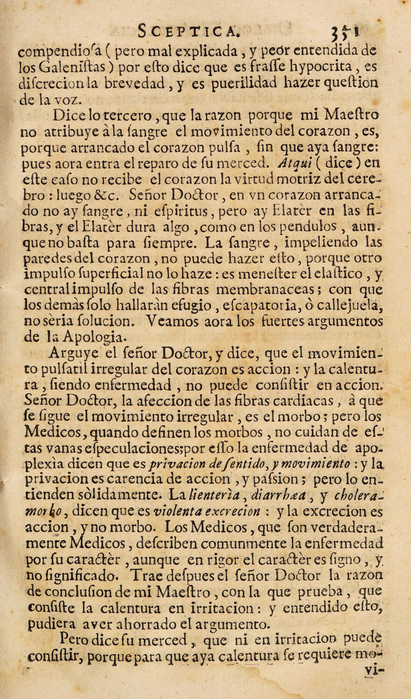 S c E P TIC A. 3 f I compendiosa ( pero mal explicada, y peór entendida de los Galeníftas) por efto dice que es fraile hypocrita, es difcrecionla brevedad, y es puerilidad hazer queftion de la voz. Dice lo tercero, que la razón porque mí Maeftro no atribuye ala íangre el movimiento del corazón , es, porque arrancado el corazón pulía , fin que aya íangre: pues aora entra el reparo de fu merced. Atqul ( dice) en efte cafo no recibe el corazón la virtud motriz del cere¬ bro : luego &¿c. Señor Do<ftor, en vn corazón arranca¬ do no ay íangre, ni efpiritus, pero ay Elatér en las fi¬ bras, y el Elater dura algo ,como en los péndulos , aun- quenobafta para íiempre. La íangre, impeliendo las paredes del corazón , no puede hazer efto, porque otro impulfo fuperficial no lo haze: es menefter elelaftico, y, centralimpulfo de las fibras membranáceas; con que los demasiólo hallarán efugio , efeapatoría, ó callejuela, no seria foluciom Veamos aora los fuertes argumentos de la Apología. Arguye el feñor Do£tor,y dice, que el movimien¬ to pulfatií irregular del corazón es acción : y la calentu¬ ra , fiendo enfermedad , no puede confiftir en acción. Señor Dodtor, la afección de las fibras cardiacas, á que fe figue el movimiento irregular , es el morbo; pero los Médicos, quando definen los morbos, no cuidan de efJ tas vanas eípeculacionesrpor eíTo la enfermedad de apo- plexia dicen que es privación de fentido,y movimiento : y la privación es carencia de acción , y pafsion; pero lo en¬ tienden sólidamente. La lienteria, di arriba, y cholera- worko, dicen que es violenta excreción : y la excreción es acción, y no morbo. Los Médicos, que fon verdadera¬ mente Médicos, deferiben comunmente la enfermedad por fu caraófcér , aunque en rigor el caraéier es figo o, y no fignificado. Trae defpues el feñor Doítor la razón de conclufion de mi Maeftro , con la que prueba , que confifte la calentura en irritación: y entendido efto, pudiera aver ahorrado el argumento. Pero dice fu merced ,, que ni en irritación puede confiftir, porque para que aya calentura fe requiere mo¬ ví-