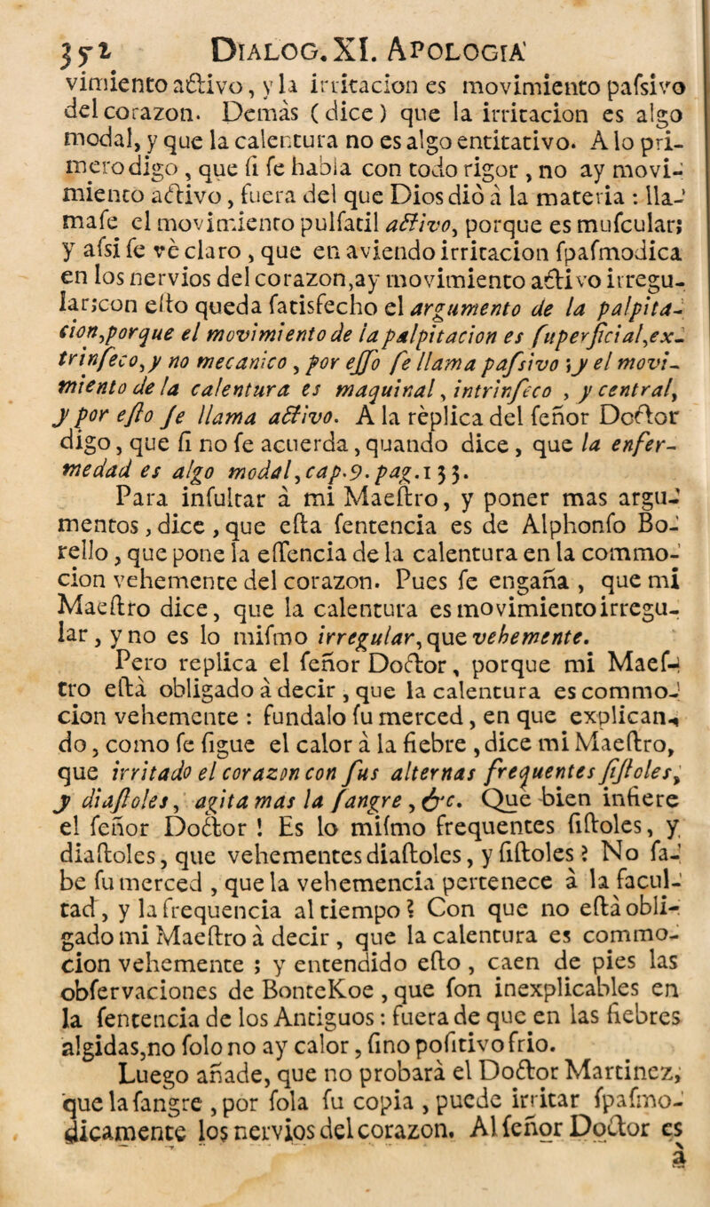 vimiento añivo, y la irritación es movimiento pafsivo del corazón. Demás (dice) que la irritación es algo modal, y que la calentura no es algo entitativo. A lo pri¬ mero digo , que íi fe habla con todo rigor , no ay movi¬ miento añivo, fuera del que Dios dio á la materia : 11a- mafe el movimiento pulfatil aBivo, porque es mufcular; y afsi fe ve claro , que en aviendo irritación fpafmodica en los nervios del corazón,ay movimiento añivo irregu¬ lar,con eíto queda fatisfecho el argumento de la palpita- cion^porque el movimiento de la palpitación es fuperficial,ex- trinfeco^y no mecánico , por ejjo fe llama pafsivo ;y el movi¬ miento de ¡a calentura es maquinal , intrirfeco , y central^ y por eflo Je llama aBivo. A la réplica del feñor Deñor digo, que fi no fe acuerda, quando dice , que la enfer¬ medad es algo modafcap'9-pag.i$$. Para infultar á mi Maeílro, y poner mas argu¬ mentos , dice, que efta fentencia es de Alphonfo Bo- rello, que pone la eíTencia de la calentura en la commo- cion vehemente del corazón. Pues fe engaña , que mi Maeílro dice, que la calentura es movimiento irregu¬ lar , y no es lo mifmo irregular,que vehemente. Pero replica el feñor Doñor, porque mi Maef-i tro ella obligado á decir , que la calentura es commoJ cion vehemente : fúndalo fu merced, en que explican.* do, como fe figue el calor á la fiebre , dice mi Maeílro, que irritado el corazón con fus alternas frecuentes Jjjloles, y diajloles, agita mas la fangre , ¿ye. Que bien infiere el feñor Doñor ! Es lo mifmo frequentes fifloles, y diaíloles, que vehementesdiaíloles, y fiíloles 2 No fa-’ be fu merced , que la vehemencia pertenece á la facul¬ tad, y la frequencia al tiempo? Con que no eíláobli- gado mi Maeílro á decir , que la calentura es conmo¬ ción vehemente ; y entendido eflo, caen de pies las obfervaciones de BonteKoe , que fon inexplicables en la fentencia de los Antiguos: fuera de que en las fiebres álgidas,no folo no ay calor, fino pofitivo frió. Luego añade, que no probará el Doñor Martínez, 'que la fangre ,por fola fu copia , puede iri itar fpafmo- dicamente los nervios del corazón. Al feñor Doñor es *—* . --r *' *■*  *' ■* ^