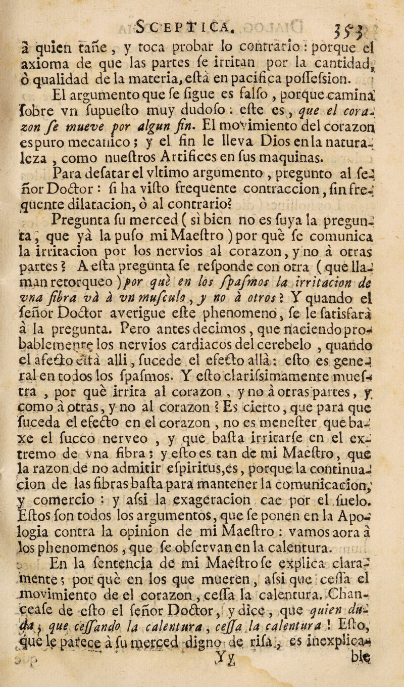 S G EPTíCA. *j f y a quien tañe , y toca probar lo contrario: porque el axioma de que las partes fe irritan por la cantidad,; ó qualidad de la materia, eftá en pacifica poíTefsion. ; El argumento que fe figue es falfo , porque caminal fohre vn fupueílo muy dudofo: efte es , que el coral zon fe mueve por algún fin. El movimiento del corazón es puro mecánico; y el fin le lleva Dios en la natura¬ leza , como nueftros Artifices en fus maquinas. Para defatar el vltimo argumento , pregunto al fe-2 norDodor*. íi ha vifto frequente contracción, fin fre- quente dilatación, o al contrario? Pregunta fu merced (si bien no es fuya la pregunJ ita, que ya la pufo miMaeftro )por que fe comunica la irritación por los nervios al corazón, y no á otras partes? A efta pregunta fe refponde con otra ( que lla¬ man retorqueo )por que en los fpafmos la irritación de vna fibra vh i vn mufculo ,y no a otros 2 Y quando el fenor Doctor averigüe efte phenomeno, fe le fatisfará á la pregunta. Pero antes decimos, que naciendo pro^ bablemente los nervios cardiacos del cerebelo , quando elafedoeítá alli ,fucede el efedoalli; efto es geneJ ral en todos los fpafmos. Y efto clarifsimamente muef-í tra , por que irrita al corazón, y no á otras partes, y; como á otras,y no al corazón ? Es cierto, que para que fuceda el efedo en el corazón , no es menefter queba-, xe el fucco nerveo , y que baila irritar fe en el ex¬ tremo de vna fibra; y efto es tan de mi Maeftro, que la razón de no admitir efpiritus,es, porque la continua-? cion de las fibras baila para mantener la comunica don,' y comercio : y afsi la exageración cae por el fuelo. Eílos fon todos los argumentos, que fe ponen en la Apo-¿ logia contra la opinión de miMaeftro : vamosaoraá los phenomenos, que fe obfer van en la calentura. En la fentencía de mi Maeftro fe explica clara¬ mente; porque en los que mueren, afsi que ceiba el ■movimiento de el corazón , ceña la calentura. Chati- ce afe de efto el íeñorDodor, y dice, que quien Jal da j que ceffiando la calentura, cejja la calentura ! Efto, que le patece á fu metccd digno de rifa.;, es inexplica* &V .. y2 m»