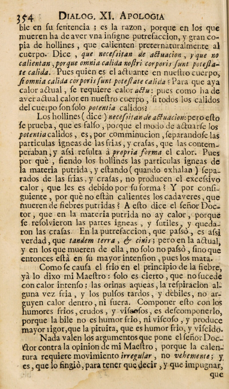 ble en fu fentencia ; es la razón, porque en los que mueren ha deaver vnainfigne putrefacción, y gran co¬ pia de hollines , que calienten preternaturalmente al cuerpo. Dice , que necesitan de actuación , y que no calientan aporque omnia calida no [Ir i corporis funt potejla- te calida. Pues quien es el afinante en nueílro cuerpo, fi omnia calida corporis funt pote/! ate calida «Para que aya calor aftual, fe requiere calor a ¿fu: pues como hade aver a&ual calor en nueílro cuerpo , Ti todos los calidos del cuerpo fon folo potentia calidos* Los hollines (dice ) necejVitan de affuacicn: pero eílo fe prueba, que es falfo , porque el modo de afluarfe los potentia calidos, es, por comminucion , feparandofe las partículas Ígneas de las frias, y craías, que las contem¬ peraban , y afsi refulta á propria forma el calor. Pues por que , fiendo los hollines las partículas ígneas de la materia pútrida , y eílando ( quando exhalan) fepa- rados de las frias, y craías, no producen el excefsivo calor , que les es debido por fu forma \ Y por confí- guiente , por qué no eílán calientes los cadáveres, que fnueren de fiebres pútridas ? A eílo dice el fenor Doc¬ tor , que en la materia pútrida no ay calor, porque fe reíolvieron las partes Ígneas , y fútiles, y queda¬ ron las craías- En la putrefacción, que pafsó, es afsi verdad, que tándem tena , ¿r cinis ; pero en la aflual, y en los que mueren de ella , no folo no pafsó , fino que entonces eílá en fu mayor intenfion , pues los mata. Como fe caufa el frió en el principio de la fiebre, ya lo dixo mi Maeítro : folo es cierto , que no fucede con calor intenfo ,• las orinas aqueas, la refpiracion al¬ guna vez fria, y los pulios tardos, y débiles, no ar¬ guyen calor dentro, ni fuera. Componer eílo con los humores fríos, crudos , y vitelos, es defcomponerlo, porque la bile no es humor frió, ni vifeofo , y produce mayor rigor,que la pituita, que es humor frió, y vifeido. Nada valen los argumentos que pone el fenor Doc¬ tor contra la opinión de mi Maeltro, porque la calen¬ tura requiere movimiento irregular , no vehemente; y es, que lo fingió, para tener que decir, y que impugnar, que