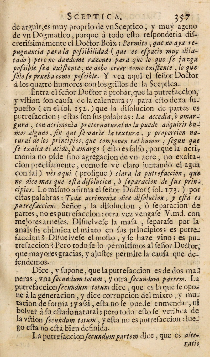 Sceptica’. _ 35-7 de argüirás muy proprio de vnSceptico', y muy ageno de vn Dogmático, porque á todo efto responderla dif- cretifsimamente el Doftor Boix : Permito , que no aya re¬ pugnancia parala pofsibilidad (que es efpacio muy dila~ tado) pero no dándome razones para que lo que fe juzga pofsible fea exiftente, no debo creer como exi(lente , lo que foío fe prueba como pofsible. Y vea aqui el feñor Doótor á los quatro humores con los grillos de la Scepcica. Entra el feñor Dotlor á probar,que la putrefacción, y vftion ion caufa de la calentura; y para cito dexa fu- puefto (enelfol. 152.) que la difolucion de parces es putrefacción ; eftas fon fus palabras: La accedía, o amar¬ gura , con acrimonia preternatural no la puede adquirir hu¬ mor alguno ,fin que fe varié ¡a textura , y proporción na¬ tural de los principios, que componen tal humor , fegun que fe exalta el acido, b amargo ( ello es fallo, porque la acri, moniano pide fino agregación de vn acre, no exaltan cion precisamente, como fe ve claro juntando el agua con fal) ves aqui ( profigue ) clara la putrefacción, que no dice mas que e[la difolucion , b fiparación de fus prina ripios. Lomifmo afirma el feñor Do£lor( fol. 173. ) por eftas palabras: Toda acrimonia dice difolucion, y efta es putrefaction. Señor , la difolucion , ó feparacion de partes, no es putrefacción : otra vez vengafe V.md. con mejores arnefes, Difue!vefe la mafa , feparafe por la analyfis chimica el mixto en fus principios; es putreJ facción? Difuelvefe el moflo, y fe haze vino; es puJ trefaccion ? Pero todo fe lo permitimos al feñor Do¿tor; que mayores gracias, y ajuftes permite la caufa que de¬ fendemos. Dice , y fupone, que la putrefacción es de dos ma^ ñeras, vna fecundum totum , y otra fecundum fartem. La fecundum totum dice , que es la que fe opo-} ne á la generación, y dice corrupción del mixto, y mu¬ tación de forma; y afsi, efta no Se puede enmendar,ni bolver á fu eftado natural; pero todo efto fe verifica de la vftion fecundum totum , y efta no es putrefacción :!ueJ go efta no efta bien definida. La $x\KV£Íd.cc\Qvfecundunipartem dice, que es altea latió