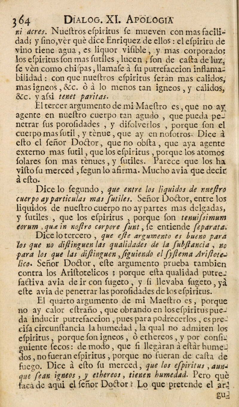 ni acres. Nueftros cfpiritus fe mueven con mas facili¬ dad; y fino,ver qué dice Enriquez de ellos: el efpiritu de vino tiene agua, es liquor vifible, y mas corporado; los efpiritus fon mas fútiles, lucen , fon de caifa de luz, fe ven como chi pas, Uamafe á fu putrefacción inflama¬ bilidad : con que nueftros efpiritus ferán mas calidos,’ mas Ígneos , &:c. ó á lo menos tan Ígneos, y calidos, 3¿c. y afsi tenet paritas- El tercer argumento de mi Maeftro es, que no ay agente en nueftro cuerpo tan agudo , que pueda peJ netrar fus porolidades , y difolverlos , porque fon el cuerpo mas fútil, y tenue , que ay en nofotros. Dice a elfo el feñor Doélor, que no obfta, que aya agente externo mas fútil, que los efpiritus, porque los atomos folares fon mas tenues, y fútiles. Parece que los ha viftofu merced , fegun lo afirma. Mucho avia que decir; á efto. Dice lo fegundo, que entre los líquidos de nueftro cuerpo ay partículas mas fútiles. Señor Do£tor, entre los líquidos de nueftro cuerpo no ay partes mas delgadas, y fútiles , que los efpiritus , porque fon tenuifsimum eorum ,qu¿ein noftro corpore funt, fe entiende feparata. Dice lo tercero , que efte argumento es bueno para los que no di(tinguen las qualidades de la fubftancia , no para los que las diftinguen figuiendo el fyftema Ariflotea ¡ico• Señor Doótor, efte argumento prueba también contra los Ariftotelicos ; porque efta qualidad putre-' fabtiva avia de ir con fugeto , y íi llevaba fugeto, yá efte avia de penetrar las porofidades de los efpiritus. El quarto argumento de mi Maeftro es, porque no ay calor eftraño , que obrando en losefpiritus pue¬ da inducir putrefacción , pues para podrecerlos, espre-1 cifa circunftancia la humedad , la qual no admiten los efpiritus, porque fon Ígneos, o ethereos, y por confi- guiente fecos: de modo, que fi llegaran á eftár hume J dos, no fueran efpiritus, porque no fueran de caita de fuego. Dice á efto fu merced, que los efpiritus ,aun¿ que fean Igneos , y ethereos, tienen humedad- Pero qué faca de aquí el feñor Doftor > Lo que pretende el ar-5