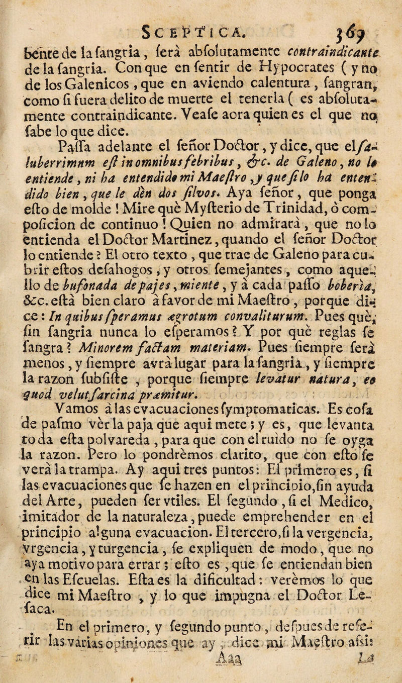 bente de la fangria, íerá abfolutamentc contraindicante de la fangria, Conque enfentir de Hipócrates (yno de los Galénicos, que en aviendo calentura, fangran, como fi fuera delito de muerte ei tenerla ( es abfoluta- mente contraindicante. Veafe aora quien es el que no fabe lo que dice. PaíTa adelante el feñor Doítor, y dice, que el fa¿ luberrimnm ejl in ómnibus febribus, ¿re. de Galeno, no 1$ entiende y ni ha entendió* mi Mae(Iro que filo ha enten: dido bien , que le den dos filvos. Aya feñor, que ponga eíto de molde ! Mire qué Myfterio de Trinidad, ó com-1 poficion de continuo ! Quien no admirará, que no io entienda el Doftor Martínez, quando el feñor Doítor lo entiende \ El otro texto , que trae de Galeno para cu¬ brir eítos defahogos,y otros femejantes, como aqueé ilo de bufonada de pajes, miente, y á cada paíTo bohena y &:c.eítá bien claro á favor de miMaeítro, porque di»; ce: In quibus fper amus agrotum convaliturum. Pues qué; fin fangria nunca lo efperamos ? Y por qué reglas fe íangra ? Minorem faffam materiam. Pues íiempre ferá menos, y fiempre avrálugar para la fangria, y fiempre la razón fubfifte , porque fiempre levatur natura, ee quod velutfarcina pr ami tur. Vamos alas evacuacionesfymptomaticas. Es cofa de pafmo vér la paja que aquimete;y es, que levanta toda eíta polvareda , para que con el ruido no fe oyga la razón. Pero lo pondremos clarito, que con eíto fe verá la trampa. Ay aqui tres puntos: El primero es, fi las evacuaciones que fehazenen el principio,fin ayuda del Arte, pueden fer vtiles. El fegundo , fi el Medico, imitador de la naturaleza, puede emprehender en el principio alguna evacuación. El tercero,fi la vergencia, yrgencia, y turgencia, fe expliquen de modo, que no aya motivo para errar 5 eíto es ,que fe entiendan bien en las Efcuelas. Eíta es la dificultad: verémos lo que dice mi Maeftro » y lo que impugna el Doítor Le- dfaca. En el primero , y fegundo punto, defpuesde refe¬ rí1-' Ias.várias-opkfonesque ay,.dice m..Maeftroafsi: