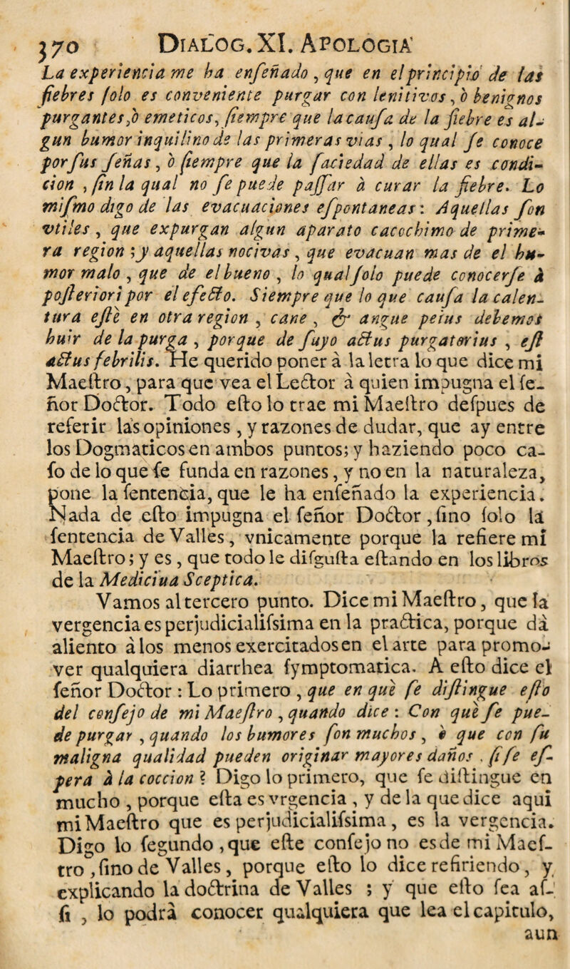 La experiencia me ha enfeñado , que en el principió de tas fiebres folo es conveniente purgar con lenitivos, o benignos purgantes'o eméticos, fiempre que la caufa de la fiebre es al¬ gún bumor inquilino de tas primeras vías, lo qual fe conoce por fus Jenas , o fiempre que ¡a faáedad de ellas es condi¬ ción , fin la qual no fe puede paffar a curar la fiebre. Lo mi fimo digo de las evacuaciones efpont aneas: Aquellas fon vtiles, que expurgan algún aparato caccchimo de prime¬ ra región ;y aquellas nocivas, que evacúan mas de el hu¬ mor malo , que de el bueno , lo quaí/oío puede ccnocerfe a pofierioripor el efeóío. Siempre que lo que caufa la calen¬ tura efle en otra región , cañe , ¿r angue peius debemot huir de la purga , porque de fuyo affus purgatorias , ejl aStus febrilis. He querido poner á la letra lo que dice mi Maeftro, para que vea el Leftor á quien impugna el fe- ñor Doftor. Todo efto lo trae mi Maeftro defpues de referir las opiniones, y razones de dudar, que ay entre los Dogmáticos en ambos puntos; y haziendo poco ca¬ fo de lo que fe funda en razones, y no en la naturaleza, pone la fentencia,que le ha enfeñado la experiencia. Nada de ello impugna el feñor Do¿tor ,íino íolo la fentencia de Valles, vnicamente porque la refiere mi Maeftro; y es, que todo le difgufta eftando en los libros de la Medidua Sceptica. Vamos al tercero punto. DicemiMaeftro, que la vergencia es perjudicialifsima en la praftica, porque da aliento álos menos exercitados en el arte para promo¬ ver qualquiera diarrhea fymptomatica. A efto dice el feñor Dodtor : Lo primero , que en que fe diftingue efto del cenfejo de mi Mae Jiro , quattdo dice : Con que fe pue¬ de purgar , quando los humores fon muchos , e que con fu maligna qualidad pueden originar mayores danos fífe ef pera d la cocción ? Digo lo primero, que fe diftingue en mucho , porque efta es vrgencia , y de la que dice aqui mi Maeftro que es perjudicialifsima, es la vergencia. Digo lo íegundo,que efte confejono esdemiMaef- tro ,fino de Valles, porque efto lo dice refiriendo, y explicando ladoftrina de Valles ; y que efto fea af- fi 3 lo podra conocer qualquiera que lea el capitulo, aun