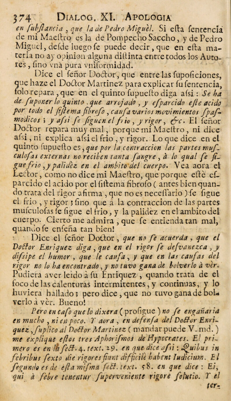 en fuhjlancia , ¡a de Pedro Migue!. Si ella fentenciá de mi Maeftro es la de PompechoSaccho, y de Pedro Miguel, defde luego fe puede decir, que en ella ma¬ teria no ay opinión alguna diílinta entre todos los Auto¬ res , fino vna pura vniformidad. Dice el feñor Do&or, que entre las fupoficiones, que haze el Doctor Martínez para explicar fu fentenciá, folo repara , que en el quinto fupuefto diga afsi: Se ha de fu poner lo quinto , que arrojado , y efparcido ejíe acido por todo el fflemafibrofo , can fia varios movimientos fpaf módicos j y afsi fe figuen el fio , y rigor, ¿re. El feñor Doctor repara muy mal, porque mi Maeítro, ni dice afsi, ni explica afsi el frió , y rigor. Lo que dice en el quinto fupuefto es ¡que por la contracción las partes muf culofas externas no reciben tanta fangre , h lo qual fe fi- gue frió ¡ypalidez en el ámbito del cuerpo. Vea aora el Leftor, como no dice mi Maeftro, que porque efte ef¬ parcido el acido por el (iftema fibrofo ( antes bien quan- do trata del rigor afirma , que no es necefiario ) fe figue el frió , y rigor 5 fino que á la contracción de las partes mufculofas fe figue el frió, y la palidez en el ámbito del cuerpo. Cierto me admira , que fe entienda tan mal, quandofe enfeña tan bien! Dice el feñor Doctor, que no fe acuerda, que el Dottor Enriquez diga , que en el rigor fe defvanezca , y difsipe el humor , que te caufa, y que en las caifas del rigor no lo ha encontrado, y no tuvo gana de boIverlo d ver. Pudiera aver leído a fu Enriquez , quando trata de el foco de las calenturas intermitentes, y continuas, y lo tuviera hallado; pero dice , que no tuvo gana de bol* verlo a ver. Bueno! Pero en cafo que lo dixera ( profigue ) »<? fe engañaría en mucho , ni en poco. T aora , en defenfa del Dottor Enri¬ quez ,fuplicoal DoPtor Martínez ( mandar puede V. md.) me explique eflos tres Aphorifmos de Hypccrates. El pri¬ mero es en ibfeB. 4. text. z9. en que dice af i: J^uibus in febribus fexto die rigores fiunt difficile habent Iudicium. El fisgando es de eftam'ifma feB.text. en que dice : E/, qui a febre tenentur fuperveniente vigore fotutio. T el terz