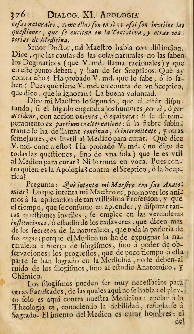 cofas naturales, como ellas fon en s\ yy afsi fon ¡nvtiles las queftiones , que fe excitan en la Tentativa ,y otras ma¬ terias de Medicina. Señor Doétor, mi Maeftro habla con diftincion. Dice , que las caufas de las cofas naturales no las faben los Dogmáticos (que V. md« llama racionales) y que en elle punto deben , y han de fer Scepticos. Qué ay contra eíto ? Ha probado V. md. que lo fabe , ó lo fa¬ ben ? Pues qué tiene V. md. en contra de vn Sceptico, que dice , que lo ignoran ? La buena voluntad. Dice mi Maeftro lofegundo, que el eftár dipu¬ tando, íi el higado engendra los humores per se, ó per accidens, con acción vnivoca , ó equivoca : fi fe dé tem¬ peramento ex partium coalternatione: íi la fiebre fubin- trantefe ha de llamar continua, ó intermitente , y otras femejantes, es invtil al Medico para curar. Qué dice V. md. contra efto? Ha probado V.md. (no digo de todas las queftiones, fino de vna fola) que le es vtil al Medico para curar ? Ni lo toma en voca. Pues con¬ tra quien es la Apología? contra elScepticQ, ó la Scep- tica? Pregunta: ^ue intenta mi Maeftro con fus Anatoí mias ? Lo que intenta mi Maeítro es, promover los áni¬ mos á la aplicación de tan vtilifsima Profefsíon, y que el tiempo, que fe confume en aprender, y diíputar tan¬ tas queftiones invtiles , fe emplee en las verdaderas inftitliciones, ó eftudiode los cadáveres, que dicen mas de los fecretos de la naturaleza, que toda la parlería de fus ergos; porque el Medico no ha. de expugnar la na¬ turaleza á fuerza de filogifmos, fino á poder de ob- fcrvaciones; los progreííos, que de poco tiempo aefla parte fe han logrado en la Medicina , no fe deben-al ruido de los filogifmos, fino al eítudio Anatómico , y Chimico. Los filogifmos pueden fer muy ncceílarios para otras Facultades, de las quales aqui no fe habla: el pley- to folo es aqui contra nueftra Medicina: apelar á la Theologia es, conociendo la debilidad, refugiare a Sagrado. El intento del Medico es curar hombres: el : ' del