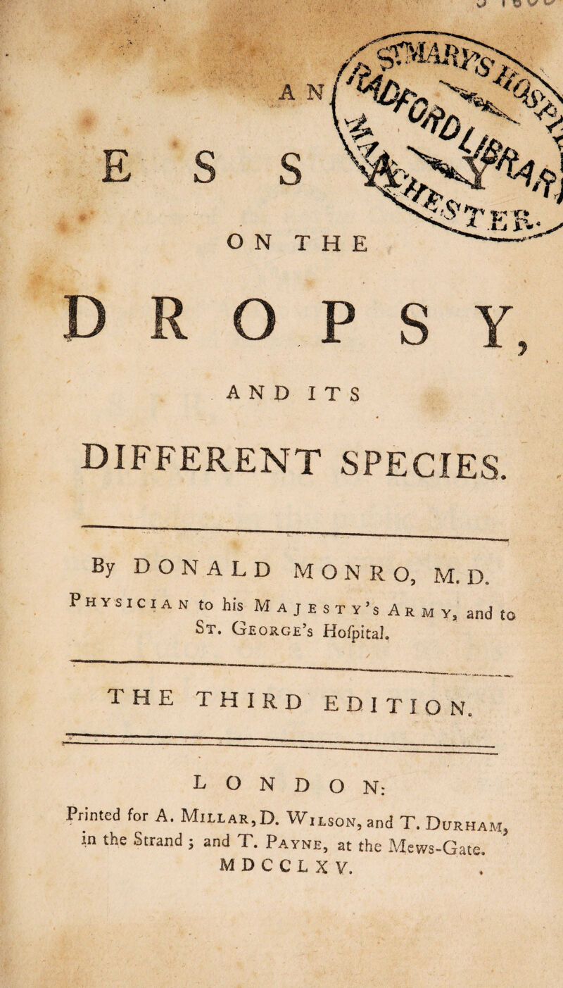 dropsy, AND ITS s . « DIFFERENT SPECIES. By DONALD MONRO, M. D. Physician to his M a j e s t y’s Ar m y, and to St. Ge orge’s Hofpital. the third edition. LONDON: Printed for A. Millar,D. Wilson, and T. Durham, in the Strand j and T. Payne, at the Mews-Gate.