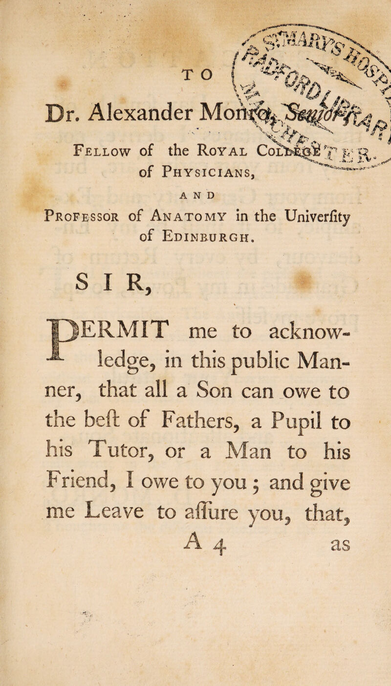 Dr. Alexander Fellow of the of Phy AND Professor of Anatomy in the Univerfity of Edinburgh. SIR, ERMIT me to acknow¬ ledge, in this public Man¬ ner, that all a Son can owe to the beft of Fathers, a Pupil to his Tutor, or a Man to his Friend, I owe to you; and give me Leave to allure you, that,