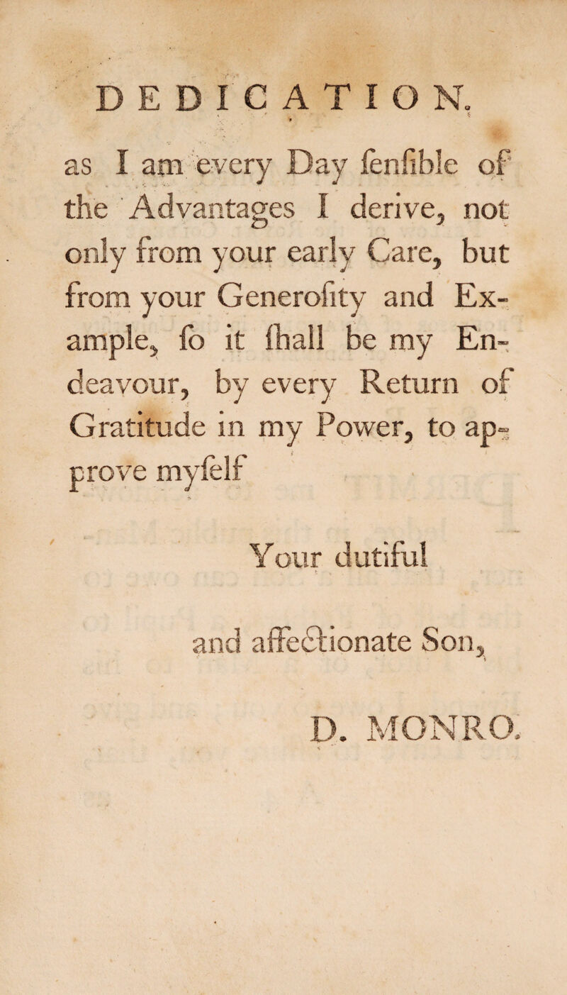 DEDICATION. 9 as I am every Day ienfible of the Advantages I derive, not only from your early Care, but from your Generofity and Ex¬ ample,, lb it iball be my En¬ deavour, by every Return of Gratitude in my Ppwer, to ap-j prove mylelf Your dutiful and alfedtionate Son, , i D. MONRO,