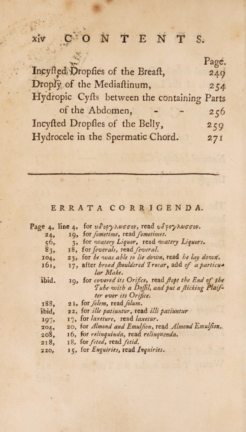 - 5-' Page. Inpyftcdi>Oroplies of the Breaft, 249 Diropiy, of the Mediaftinum, 254 Hydropic Cyfts between the containing Parts of the Abdomen, ineyfted Dropfles of the Belly, Hydrocele in the Spermatic Chord. 256 259 271 ERRATA CORRIGENDA. Page 4, 24, 83, 104, 161, ibid. 188, ibid, I97» 204, 208, 218, 220, line 4, for VcP'opyAacrcrov, read vef'‘poy^&)(r(roy. 19, for fometimey read fomeiimes. 3, for 'Watery Liquory read watery Liquorf. 18, for Je'veralsy read fenteral. 23, for be was able to lie downy read he lay dowd. 17, after broad Jhouldered Trocar, add of a particu^ lar Make, 19, for cohered its Orifee, read fopt the End of the Tube with a DoJJily and put a fiicking Pitiif- ter o'ver its Orifice. 21, for folem, read folum. 22, for Hie patiuntur, read illi patiuntur 17, {ox laxeturCy xttiA laxetur. 20, for Almond and Emulfiony read Almond Emuljlon, 16, for relinquinday read relinquenda, 18, for feted, read fetid. 15, for Enquiries, read Inquiries,