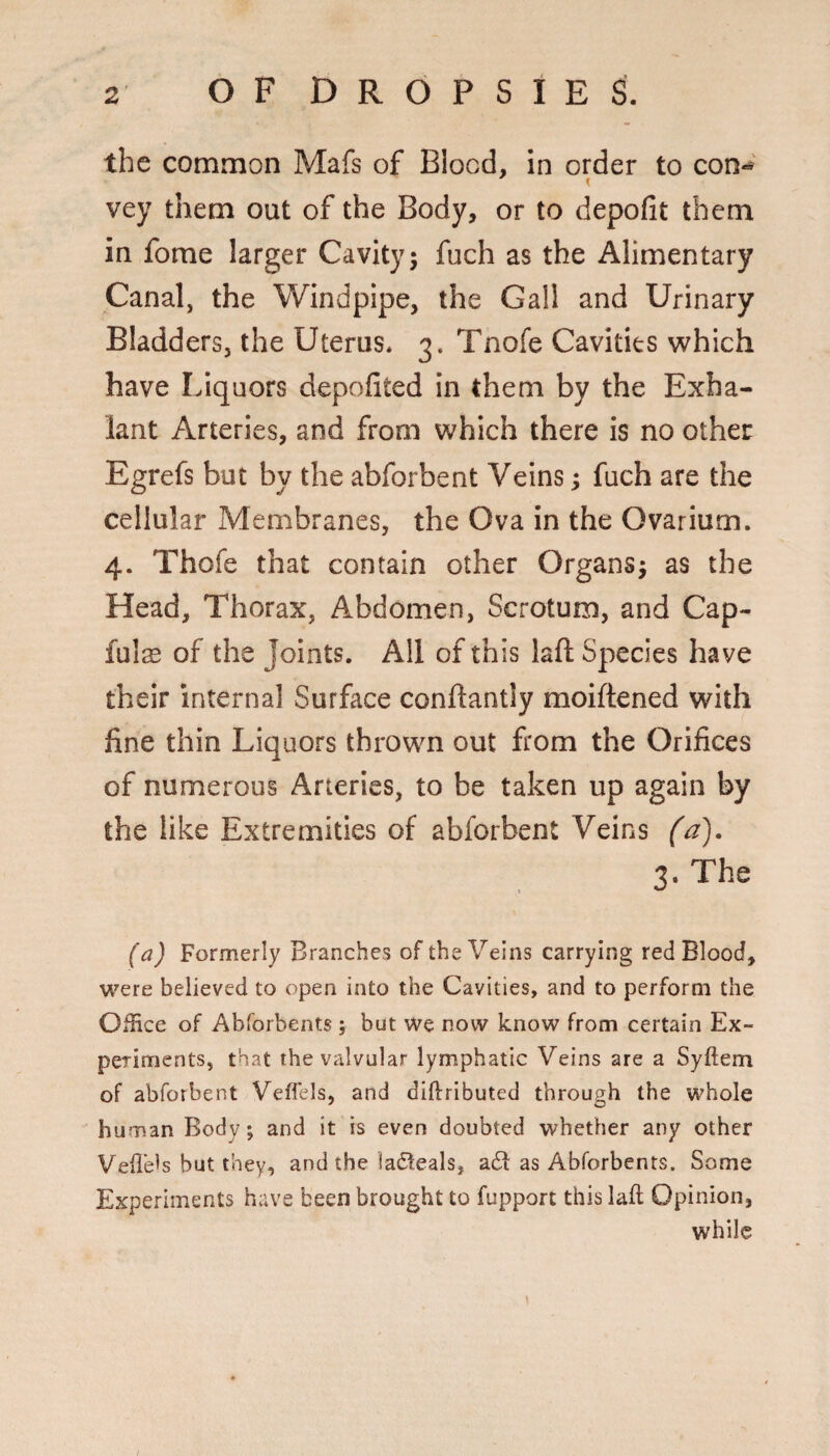 the common Mafs of Blood, in order to con- vey them out of the Body, or to depofit them in fome larger Cavity; fuch as the Alimentary Canal, the Windpipe, the Gall and Urinary Bladders, the Uterus. 3. Tnofe Cavities which have Liquors depofited in them by the Exha- lant Arteries, and from which there is no other Egrefs but by the abforbent Veins; fuch are the cellular Membranes, the Ova In the Ovarium. 4. Thofe that contain other Organs; as the Head, Thorax, Abdomen, Scrotum, and Cap- fulas of the Joints. All of this laft Species have their internal Surface conftantly moiftened with fine thin Liquors thrown out from the Orifices of numerous Arteries, to be taken up again by the like Extremities of abforbent Veins (a). 3. The (a) Formerly Branches of the Veins carrying red Blood, were believed to open into the Cavities, and to perform the Office of Abforbents; but We now know from certain Ex¬ periments, that the valvular lymphatic Veins are a Syftem of abforbent Veffels, and diftributed through the whole human Body; and it is even doubted whether any other Vell'eis but they, and the ladteals, a6l as Abforbents. Some Experiments have been brought to fupport this laft Opinion, while