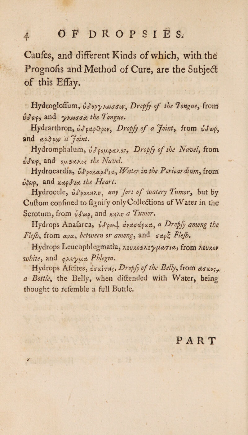 Caufes, and different Kinds of which, with the Prognofis and Method of Cure, are the Subjedf of this Effay. HydcoglofTum, vJ^o^yKco<T(foVy Dropfy of the ^ongue^ froni vJ^ofpf and yKco<T<Tct the Tongue* Hydrarthron, Dropfy of a Jointy from CS'cofy and itp'3'poj' a foint, Hydromphalum, J/po^^a^or, Dropfy of the Navely from i5J'«yp, and the Navel. Hydrocardia, vS^po)f,ctpS^icj.y Water in the Pericardlumy from v^sopy and ^dupS'ido the Heart. Hydrocele, ucTpox^MAij, any Jort of watery Tumory but by Cuftom confined to fignify only Colle(5lions of Water in the Scrotum, from and a Tumor. Hydrops Anafarca, CS'pojr^, dvcttrclpKct^ a Dropfy among the Flejh.^ from oLvcty between or amongy and cctp^ Flejh. Hydrops Leucophlegmatra, Kzv}io<p\zyiJ.Aricty from MVKotf whitey and (pKiyiAct Phlegm. Hydrops Afcites, ^(rKiryi^f Dropfy of the Bellyy frOm a Bottky the Belly, when diftended with Water, being thought to refemble a full Bottle, % PART
