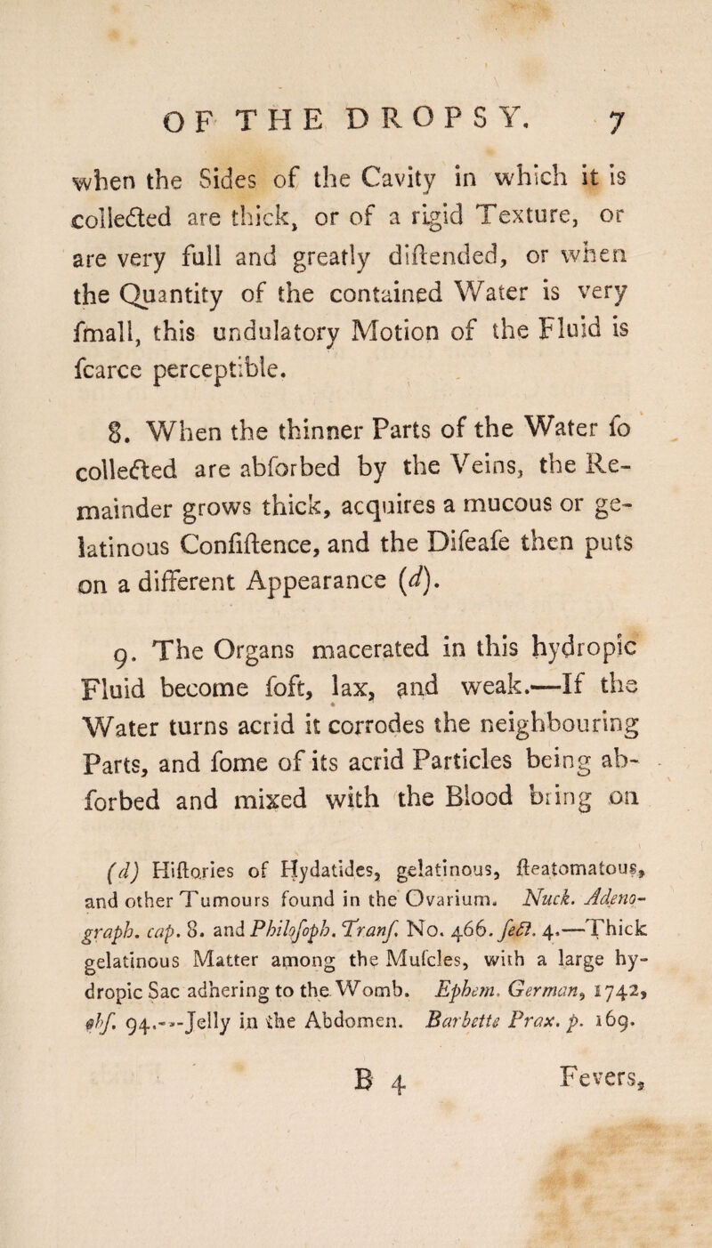 when the Sides of the Cavity in which it is colleded are thick, or of a rigid Texture, or are very full and greatly diftended, or when the Quantity of the contained Water is very fmall, this undulatory Motion of the Fluid is fcarce perceptible. 8. When the thinner Parts of the Water fo collecfled are abforbed by the Veins, the Re¬ mainder grows thick, acquires a mucous or ge¬ latinous Confidence, and the Difeafe then puts on a different Appearance (d). 9. The Organs macerated in this hydropic Fluid become foft, lax, and weak.—If the Water turns acrid it corrodes the neighbouring Parts, and fome of its acrid Particles being ab¬ forbed and mixed with the Blood bring on (d) Hiftorles of Hydatidcs, gelatinous, fteatomatous, and other Tumours found in the Ovarium. Nuck. Adeno^ graph, cap. 8. ^nd Philf^foph. Tdranf, No. fe£l. 4.—Thick gelatinous Matter apiong the Mufcles, with a large hy¬ dropic Sac adhering to the Womb. Ephem. German^ 1742, 0hf. 94.-.-Jelly in the Abdomen. Barbette Prax. p. 169. B 4 Fevers,