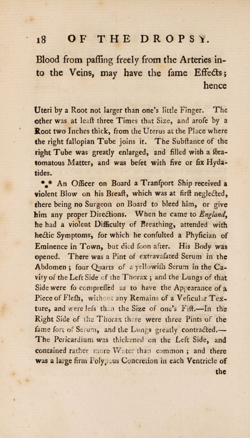 Blood from paffing freely from the Arteries in¬ to the Veins, may have the fame Effeds; hence Uteri by a Root not larger than one’s little Finger. The other was at leaft three Times that Size, and arofe by a Root two Inches thick, from the Uterus at the Place where the right fallopian Tube joins it. The Subftance of the right Tube was greatly enlarged, and filled with a ftea- tomatous Matter, and was befet with five or fix Hyda- tides. An Officer on Board a Tranfport Ship received a violent Blow on his Breaft, which was at firft negledled, there being no Surgeon on Board to bleed him, or give him any proper Diredlions. When he came to England^ he had a violent Difficulty of Breathing, attended with hectic Symptoms, for which he confulted a Phyfician of Eminence in Town, but died foon after. His Body was opened. There was a Pint of exfravafated Serum in the Abdomen ; four Quarts of a yellowilii Serum in the Ca¬ vity of the Left Side cf the Thorax ; and the Lungs of that Side were fo comprefl’cd as to have the Appearance of a Piece of Flefh, without any Remains of a Veficuhr Tex¬ ture, and were lefs th-oi the Size of one’s Fift.—In the Right Side of ihe Thorax there were three Pints of the fame fort of Serunii, and the Lungs greatly contra<Si:ed.— The Pericardium was thickened on the Left Side, and contained rather more Water than common ; and there was a large firm Polypous Concreiion in each Ventricle of the