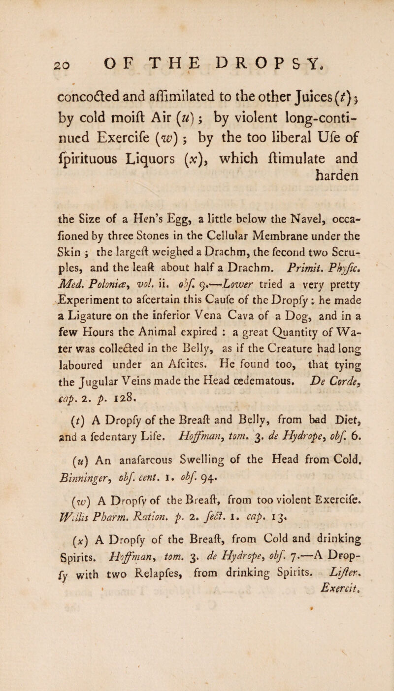 concoded and affimilated to the other Juices (^} 5 by cold moift Air {u); by violent long-conti¬ nued Exercife (w); by the too liberal Ufe of fpirituous Liquors (x), which ftimulate and harden the Size of a Hen’s Egg, a little below the Navel, occa- fioned by three Stones in the Cellular Membrane under the Skin ; the largeft weighed a Drachm, the fecorid two Scru¬ ples, and the leaft about half a Drachm. Primit, Phyjic, Med. PolonieSy vol. ii. q}?/, 9,—’Lower tried a very pretty Experiment to afeertain this Caufe of the Dropfy ; he made a Ligature on the inferior Vena Cava of a Dog, and in a few Hours the Animal expired : a great Quantity of Wa¬ ter was collected in the Belly, as if the Creature had long laboured under an Afeites. He found too, that tying the Jugular Veins made the Head cedematous. De Corde^ cap. 2. p. 128, (j) A Dropfy of the Breaft and Belly, from bad Diet, and a fedentary Life. Hoffman^ tom. 3. de Hydrope^ obf. 6. (u) An anafarcous Swelling of the Head from Cold. Binninger, obf. cent. i. obf. (w) ADropfvof the Breaft, from too violent Exercife. JVdlis Pharm. Ration, p. 2. feSf. i. cap. 13, (x) A Dropfy of the Breaft, from Cold and drinking Spirits, Hoffman., tom. 3. de Hydrope^ obf 7.—A Drop- fy with two Relapfes, from drinking Spirits. Lijier. » Exercit, f